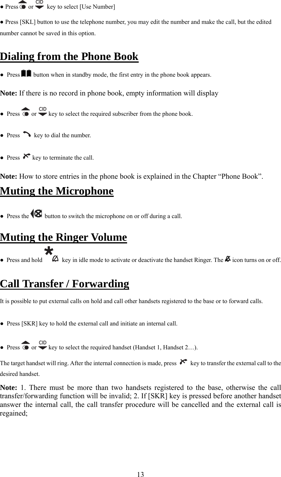 ● Press  or    key to select [Use Number]  ● Press [SKL] button to use the telephone number, you may edit the number and make the call, but the edited n this option.  e Booknumber cannot be saved iDialing from the Phon  ●  Press   bu n when in standby mode, the first etto ntry in the phone book appears.  book, empty information will display  ●  PresNote: If there is no record in phones   or   key to select the required subscriber from the phone book. ●  Press     key to dial the number. ●  Press    key to terminate the call. Note: How to store entries in the phone book is explained in the Chapter “Phone Book”. Muting the Microphone  ●  Press the   button to switch the microphone on or off during a call. Muting the Ringer Volume ●  Press and hold    key in idle mode to activate or deactivate the handset Ringer. The   icon turns on or off.  Call Transfer / Forwarding It is possible to put external calls on hold and call other handsets registered to the base or to forward calls. ●  Press [SKR] key to hold the external call and initiate an internal call. ●  Press   or   key to select the required handset (Handset 1, Handset 2…). The target handset will ring. After the internal connection is made, press     key to transfer the external call to the ote: 1. There must be more than two handsets registered to the base, otherwise the call 2. If [SKR] key is pressed before another handset cedure will be cancelled and the external call is  desired handset. Ntransfer/forwarding function will be invalid; answer the internal call, the call transfer proregained;   13