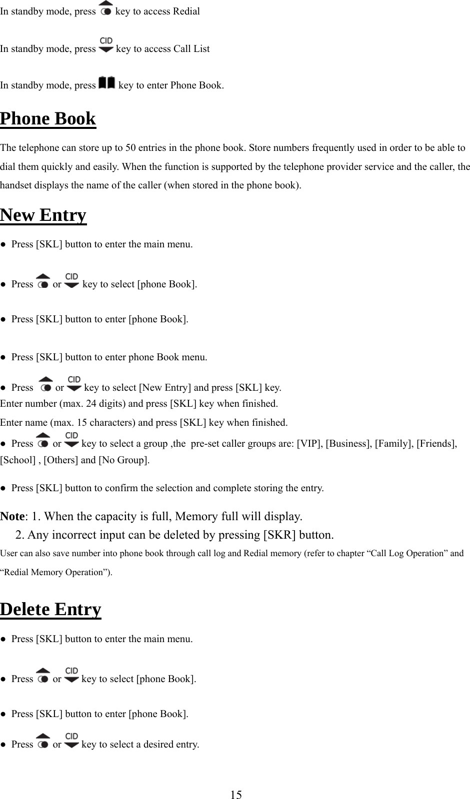 In standby mode, press   key to access Redial In standby mode, press   key to access Call List In standby mode, press   key to enter Phone Book. Phone Book The telephone can store up  50 ries i he p to  ent n t hone book. Store numbers frequently used in order to be able to ported by the telephone provider service and the caller, the e of  d in the phone book). dial them quickly and easily. When the function is suphandset displays the nam the caller (when storeNew Entry ●  Press [SKL] button to ter the main menu.  en●  Press   or   key to select [phone Book]. ●  Press [SKL] button to enter [phone Book]. ●  Press [SKL] button to enter phone Book menu. ●  Press    or   key to select [New Entry] and press [SKL] key.   when finished. Enter name (max. 15 characters) and press [SKL] key when finished. Enter number (max. 24 digits) and press [SKL] key●  Press   or   key to select a group ,the  pre-set caller groups are: [VIP], [Business], [Family], [Friends], [School] , [Others] and [No Group].  and complete storing the entry. y full will display.      2. Any incorrect input can be deleted by pressing [SKR] button.so ory (refer to chapter “Call Log Operation” and ●  Press [SKL] button to confirm the selectionNote: 1. When the capacity is full, MemorUser can al  save number into phone book through call log and Redial mem“Redial Memory Operation”).  Delete Entry ●  Press [SKL] button to enter the main menu. ●  Press   or   key to select [phone Book]. ●  Press [SKL] button to enter [phone Book]. ●  Press   or   key to select a desired entry.  15