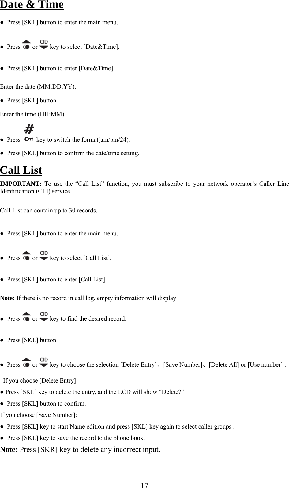 Date &amp; Time ●  Pres [SKL button to enter the main menu. s  ] ●  Press   or   key to select [Date&amp;Time]. Enter the time (HH:MM). ●  Press [SKL] button to enter [Date&amp;Time]. Enter the date (MM:DD:YY). ●  Press [SKL] button.  key to switch the format(am/pm/2●  Press   4). ●  Press [SKL] button to confirm the date/time setting. Call List tion, you must subscribe to your network operator’s Caller Line ecords. ter the main menu. IMPORTANT: To use the “Call List” funcIdentification (CLI) service. Call List can contain up to 30 r●  Press [SKL] button to en ●  Press  or   key to select [Call List]. ●  Press [SKL] button to enter [Call List]. ●  PresNote: If there is no record in call log, empty information will display  s   or   key to find the desired record. ●  Press [SKL] button  ●  Press   or   key to choose the selection [Delete Entry]、[Save Number]、[Delete All] or [Use number] . D● Press [SKL] key to delete the entry, and the LCD will show “Delete?” ●  Press [SKL] key to start Name edition and press [SKL] key again to select caller groups .  e  book.  Note: Press [SKR] key to delete any incorrect input. If you choose [ elete Entry]: ●  Press [SKL] button to confirm. If you choose [Save Number]: ●  Press [SKL] k y to save the record to the phone 17
