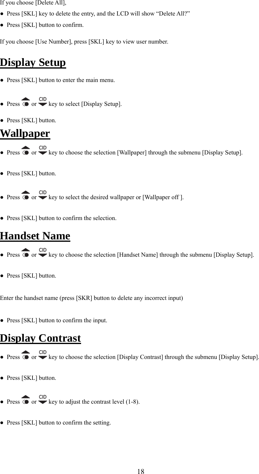 If you choose [Delete All],  ●  Press [SKL] key to delete the entry, and the LCD will show “Delete All?” I ess [SKL] key to view user number. ●  Press [SKL] button to confirm. f you choose [Use Number], prDisplay Setup ●  Press [SKL] button to enter the main menu. ●  Press   or   key to select [Display Setup]. ●  Press [SKL] button. Wallpaper s   or ●  Pres  key to choose the selection [Wallpaper] through the submenu [Display Setup].  ●  Press [SKL] button. ●  Press   or   key to select the desired wallpaper or [Wallpaper off ]. e●  Press [SKL] button to confirm the selection. Handset Nam  ●  Press   or   key to choose the selection [Handset Name] through the submenu [Display Setup]. ●  Press [SKL] button. Enter the handset name (press [SKR] button to delete any incorrect input) ●  Press [SKL] button to confirm the input. Display Contrast ●  Press   or   key to choose the selection [Display Contrast] through the submenu [Display Setup]. ●  Press [SKL] button. ●  Press   or   key to adjust the contrast level (1-8). ●  Press [SKL] button to confirm the setting.   18