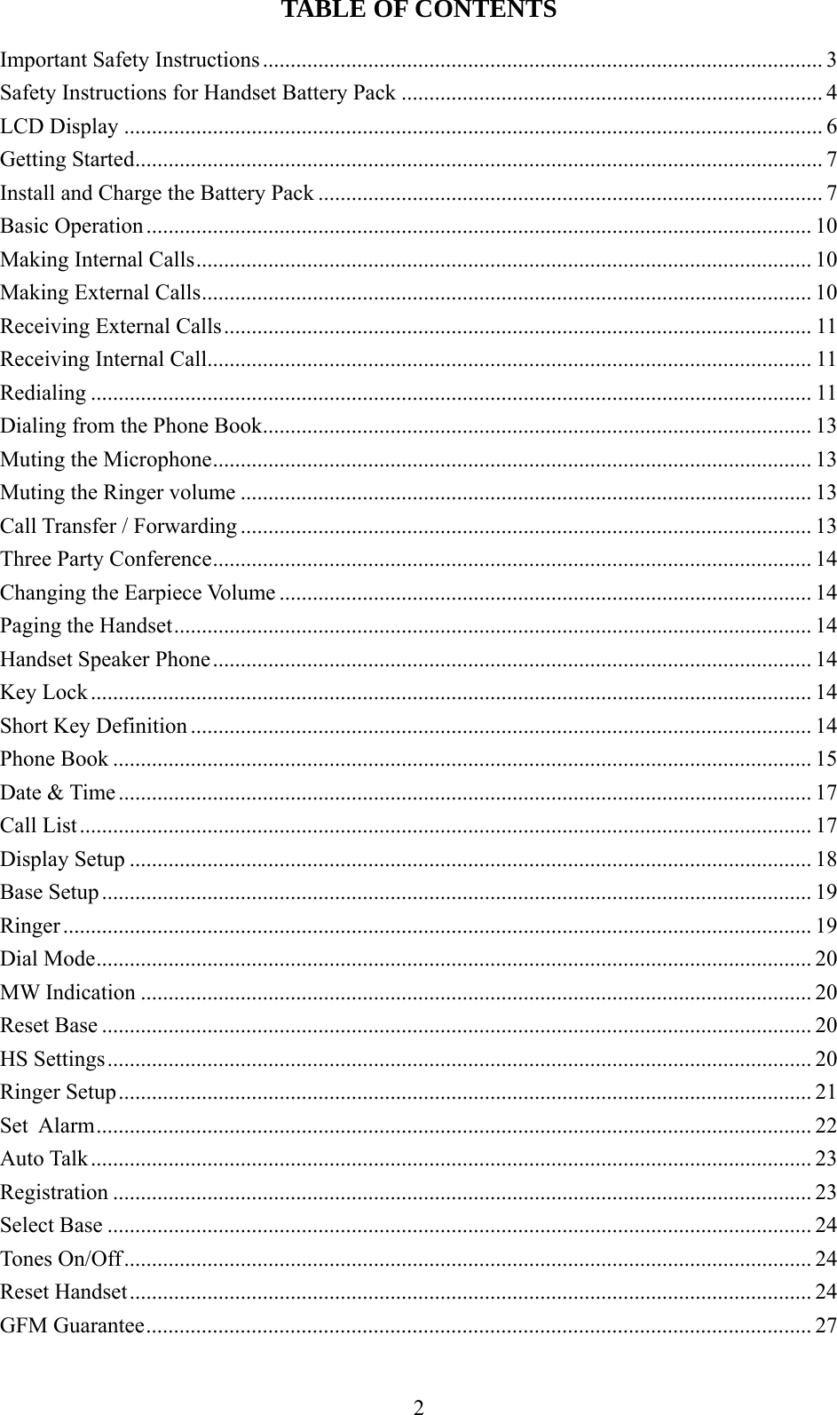 TABLE OF CONTENTS  Important Safety Instructions..................................................................................................... 3 Safety Instructions for Handset Battery Pack ............................................................................ 4 LCD Display .............................................................................................................................. 6 Getting Started............................................................................................................................ 7 Install and Charge the Battery Pack ........................................................................................... 7 Basic Operation........................................................................................................................ 10 Making Internal Calls............................................................................................................... 10 Making External Calls.............................................................................................................. 10 Receiving External Calls.......................................................................................................... 11 Receiving Internal Call............................................................................................................. 11 Redialing .................................................................................................................................. 11 Dialing from the Phone Book................................................................................................... 13 Muting the Microphone............................................................................................................ 13 Muting the Ringer volume ....................................................................................................... 13 Call Transfer / Forwarding ....................................................................................................... 13 Three Party Conference............................................................................................................ 14 Changing the Earpiece Volume ................................................................................................ 14 Paging the Handset................................................................................................................... 14 Handset Speaker Phone............................................................................................................ 14 Key Lock .................................................................................................................................. 14 Short Key Definition ................................................................................................................ 14 Phone Book .............................................................................................................................. 15 Date &amp; Time............................................................................................................................. 17 Call List.................................................................................................................................... 17 Display Setup ........................................................................................................................... 18 Base Setup ................................................................................................................................19 Ringer ....................................................................................................................................... 19 Dial Mode................................................................................................................................. 20 MW Indication ......................................................................................................................... 20 Reset Base ................................................................................................................................20 HS Settings............................................................................................................................... 20 Ringer Setup............................................................................................................................. 21 Set  Alarm................................................................................................................................. 22 Auto Talk.................................................................................................................................. 23 Registration .............................................................................................................................. 23 Select Base ............................................................................................................................... 24 Tones On/Off............................................................................................................................ 24 Reset Handset........................................................................................................................... 24 GFM Guarantee........................................................................................................................ 27 2