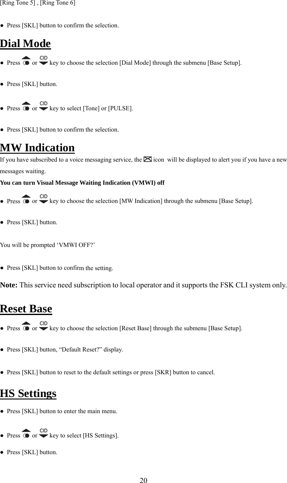 [Ring Tone 5] , [Ring Tone 6] ●  Press [SKL] button to confirm the selection. Dial Mode ●  Press   or   key to choose the selection [Dial Mode] through the submenu [Base Setup]. ●  Press [SKL] button.   ●  Press   or   key to select [Tone] or [PULSE]. m the selection. ●  Press [SKL] button to confirMW Indication If you have subscribed to a voice messaging service, the   icon  will be displayed to alert you if you have a new You can turn Visual Message Waiting Indication (VMWI) off ●  Presmessages waiting. s   or   key to choose the selection [MW Indication] through the submenu [Base Setup]. ●  Press [SKL] button. You will be prompted ‘VMWI OFF?’ m the setting. ●  Press [SKL] button to confirNote: This service need subscription to local operator and it supports the FSK CLI system only.  Reset Base ●  Press   or   key to choose the selection [Reset Base] through the submenu [Base Setup]. ●  Press [SKL] button, “Default Reset?” display. fault settings or press [SKR] button to cancel. ●  Press [SKL] button to reset to the deHS Settings ●  Press [SKL] button to enter the main menu. s   or ●  Pres  key to select [HS Settings]. ●  Press [SKL] button.  20