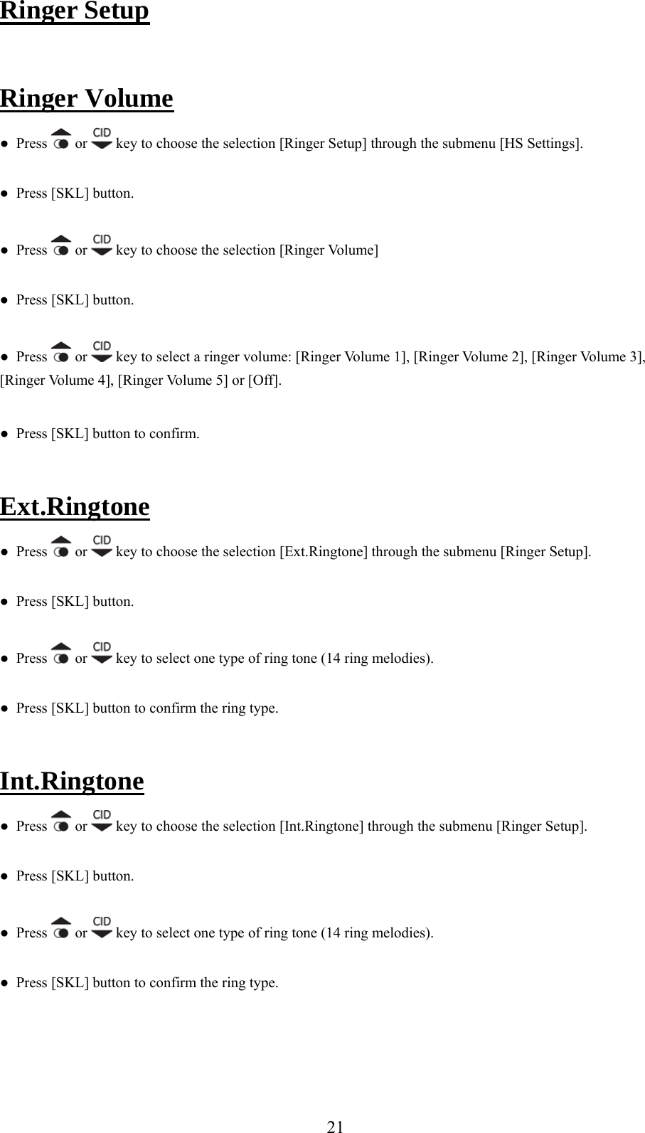 Ringer Setup   Ringer Volume s   or ●  Pres  key to choose the selection [Ringer Setup] through the submenu [HS Settings]. ●  Press [SKL] button. ●  Press   or   key to choose the selection [Ringer Volume]  SK●  Press [ L] button. ●  Press   or   key to select a ri[Ringer Volume 4], [Ringernger volume: [Ringer Volume 1], [Ringer Volume 2], [Ringer Volume 3],  Volume 5] or [Off].   Press [SKL] button to confirm. ● Ext.Ringtone  ●  Press   or   key to choose the selection [Ext.Ringtone] through the submenu [Ringer Setup]. ●  Press [SKL] button. ●  Press   or   key to select one type of ring tone (14 ring melodies). ●  Press [SKL] button to confirm the ring type. Int.Ringtone    Press   or ● key to choose the selection [Int.Ringtone] through the submenu [Ringer Setup]. ●  Press [SKL] button. ●  Press   or   key to select one type of ring tone (14 ring melodies). ●  Press [SKL] button to confirm the ring type.   21