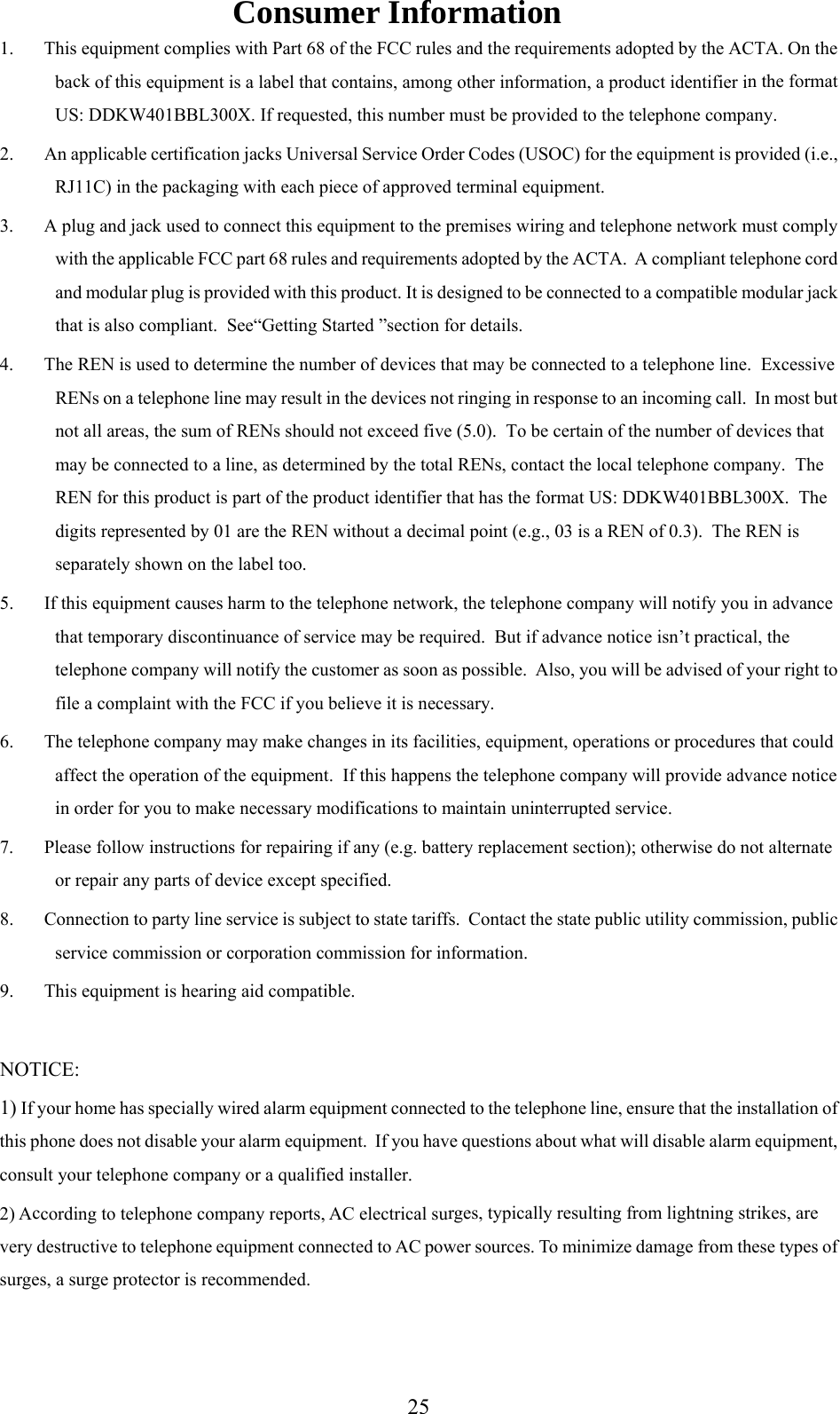 Consumer Information 1.  This equipment complies with Part 68 of the FCC rules and the requirements adopted by the ACTA. On the ck hi n the format is number must be provided to the telephone company. 2.  An applicable certification jacks Universal Service Order Codes (USOC) for the equipment is provided (i.e., 3.  A plug and jack used to connect this equipment to the premises wiring and telephone network must comply with the applicable FCC part 68 rules and requirements adopted by the ACTA.  A compliant telephone cord and modular plug is provided with this product. It is designed to be connected to a compatible modular jack that is also compliant.  See“Getting Started ”section for details.   The REN is used to determine the number of devices that may be connected to a telephone line.  Excessive RENs on a telephone line may result in the devices not ringing in response to an incoming call.  In most but not all areas, the sum of RENs should not exceed five (5.0).  To be certain of the number of devices that may be connected to a l he local telephone company.  The REN for this product is 00X.  The 5.  If this equipment causes harm to the telephone network, the telephone company will notify you in advance ill be advised of your right to 6.  Tnterrupted service. 8.  Co9.  T 1) If yo on of this phconsulcvery desurges,ba  of t s equipment is a label that contains, among other information, a product identifier iUS: DDKW401BBL300X. If requested, thRJ11C) in the packaging with each piece of approved terminal equipment. 4.ine, as determined by the total RENs, contact t part of the product identifier that has the format US: DDKW401BBL3digits represented by 01 are the REN without a decimal point (e.g., 03 is a REN of 0.3).  The REN is separately shown on the label too. that temporary discontinuance of service may be required.  But if advance notice isn’t practical, the telephone company will notify the customer as soon as possible.  Also, you wfile a complaint with the FCC if you believe it is necessary. he telephone company may make changes in its facilities, equipment, operations or procedures that could affect the operation of the equipment.  If this happens the telephone company will provide advance notice in order for you to make necessary modifications to maintain uni7.  Please follow instructions for repairing if any (e.g. battery replacement section); otherwise do not alternate or repair any parts of device except specified. nnection to party line service is subject to state tariffs.  Contact the state public utility commission, public service commission or corporation commission for information. his equipment is hearing aid compatible. NOTICE:  ur home has specially wired alarm equipment connected to the telephone line, ensure that the installatione does not disable your alarm equipment.  If you have questions about what will disable alarm equipment, t your telephone company or a qualified installer. 2) A cording to telephone company reports, AC electrical surges, typically resulting from lightning strikes, are structive to telephone equipment connected to AC power sources. To minimize damage from these types of  a surge protector is recommended.  25