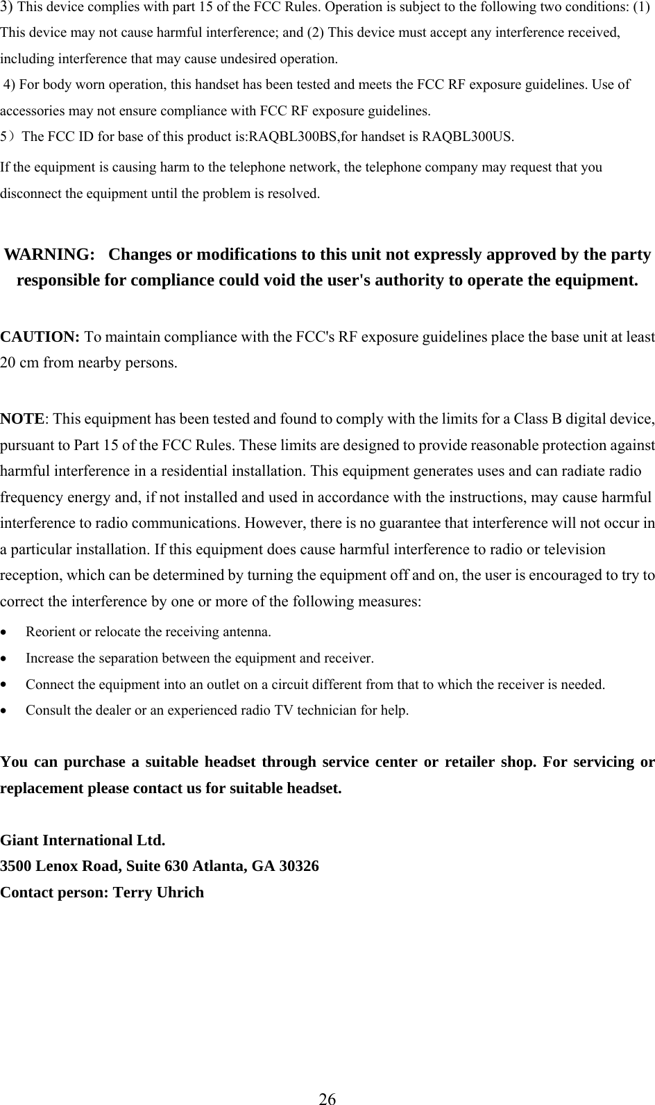 3)  is device complies with part 15 of the FCC Rules. Operation is subject to the following two conditions: (1) vice may not cause harmful interference; and (2ThThis de ) This device must accept any interference received,  4) For CC RF exposure guidelines. Use of  RF exposure guidelines. ）The FCC ID for base of this product is:RAQBL300BS,for handset is RAQBL300US. ent is causing harm to the telephone network, the telephone company may request that you e equipment until the problem is resolved. is unit not expressly approved by the party responsible for compliance could void the user&apos;s authority to operate the equipment. ith the FCC&apos;s RF exposure guidelines place the base unit at least mply with the limits for a Class B digital device, nst rates uses and can radiate radio y cause harmful ccur in e harmful interference to radio or television etermined by turning the equipment off and on, the user is encouraged to try to e by one or more of the following measures:  • Connect the equipment into an outlet on a circuit different from that to which the receiver is needed. ou can purchase a suitable headset through service center or retailer shop. For servicing or including interference that may cause undesired operation.  body worn operation, this handset has been tested and meets the Faccessories may not ensure compliance with FCC5If the equipmdisconnect th WARNING:   Changes or modifications to th CAUTION: To maintain compliance w20 cm from nearby persons.  NOTE: This equipment has been tested and found to copursuant to Part 15 of the FCC Rules. These limits are designed to provide reasonable protection agaiharmful interference in a residential installation. This equipment genefrequency energy and, if not installed and used in accordance with the instructions, mainterference to radio communications. However, there is no guarantee that interference will not oa particular installation. If this equipment does causreception, which can be dcorrect the interferencReorient or relocate the receiving antenna. Increase the separation between the equipment and receiver. • • •  Consult the dealer or an experienced radio TV technician for help.  Yreplacement please contact us for suitable headset.  Giant International Ltd. 3500 Lenox Road, Suite 630 Atlanta, GA 30326 Contact person: Terry Uhrich       26