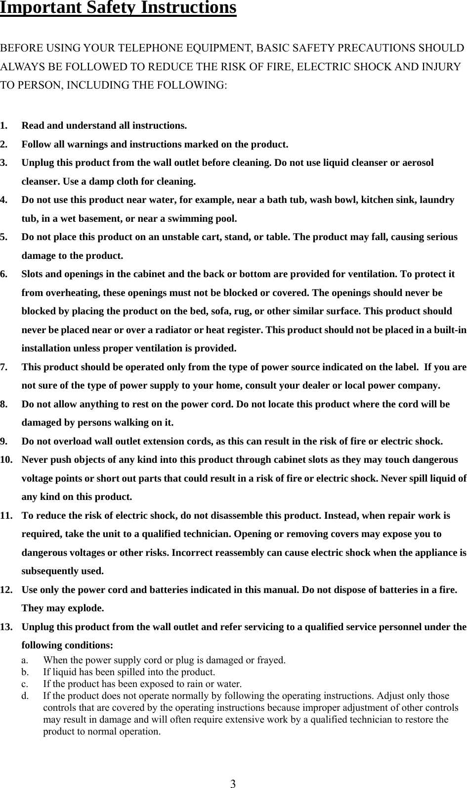 Important Safety Instructions  BEFORE USING YOUR TELEPHONE EQUIPMENT, BASIC SAFETY PRECAUTIONS SHOULD ALWAYS BE FOLLOWED TO REDUCE THE RISK OF FIRE, ELECTRIC SHOCK AND INJURY TO PERSON, INCLUDING THE FOLLOWING:  1.  Read and understand all instructions. 2.  Follow all warnings and instructions marked on the product. 3.  Unplug this product from the wall outlet before cleaning. Do not use liquid cleanser or aerosol cleanser. Use a damp cloth for cleaning. 4.  Do not use this product near water, for example, near a bath tub, wash bowl, kitchen sink, laundry tub, in a wet basement, or near a swimming pool. 5.  Do not place this product on an unstable cart, stand, or table. The product may fall, causing serious damage to the product. 6.  Slots and openings in the cabinet and the back or bottom are provided for ventilation. To protect it from overheating, these openings must not be blocked or covered. The openings should never be blocked by placing the product on the bed, sofa, rug, or other similar surface. This product should never be placed near or over a radiator or heat register. This product should not be placed in a built-in installation unless proper ventilation is provided. 7.  This product should be operated only from the type of power source indicated on the label.  If you are not sure of the type of power supply to your home, consult your dealer or local power company. 8.  Do not allow anything to rest on the power cord. Do not locate this product where the cord will be damaged by persons walking on it. 9.  Do not overload wall outlet extension cords, as this can result in the risk of fire or electric shock. 10.  Never push objects of any kind into this product through cabinet slots as they may touch dangerous voltage points or short out parts that could result in a risk of fire or electric shock. Never spill liquid of any kind on this product. 11.  To reduce the risk of electric shock, do not disassemble this product. Instead, when repair work is required, take the unit to a qualified technician. Opening or removing covers may expose you to dangerous voltages or other risks. Incorrect reassembly can cause electric shock when the appliance is subsequently used. 12.  Use only the power cord and batteries indicated in this manual. Do not dispose of batteries in a fire. They may explode. 13.  Unplug this product from the wall outlet and refer servicing to a qualified service personnel under the following conditions: a.  When the power supply cord or plug is damaged or frayed. b.  If liquid has been spilled into the product. c.  If the product has been exposed to rain or water. d.  If the product does not operate normally by following the operating instructions. Adjust only those controls that are covered by the operating instructions because improper adjustment of other controls may result in damage and will often require extensive work by a qualified technician to restore the product to normal operation.  3
