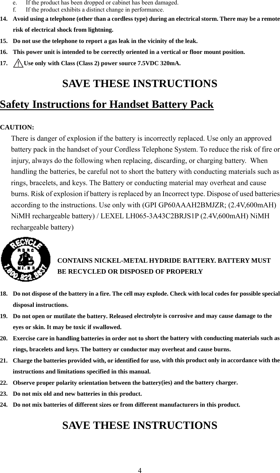 e.  If the product has been dropped or cabinet has been damaged. f.  If the product exhibits a distinct change in performance. 14.  Avoid using a telephone (other than a cordless type) during an electrical storm. There may be a remote risk of electrical shock from lightning. 15.  Do not use the telephone to report a gas leak in the vicinity of the leak. 16.  This power unit is intended to be correctly oriented in a vertical or floor mount position. 17.  Use only with Class (Class 2) power source 7.5VDC 320mA. SAVE THESE INSTRUCTIONS Safety Instructions for Handset Battery Pack  CAUTION: There is danger of explosion if the battery is incorrectly replaced. Use only an approved battery pack in the handset of your Cordless Telephone System. To reduce the risk of fire or injury, always do the following when replacing, discarding, or charging battery.  When handling the batteries, be careful not to short the battery with conducting materials such as rings, bracelets, and keys. The Battery or conducting material may overheat and cause burns. Risk of explosion if battery is replaced by an Incorrect type. Dispose of used batteries according to the instructions. Use only with (GPI GP60AAAH2BMJZR; (2.4V,600mAH) NiMH rechargeable battery) / LEXEL LH065-3A43C2BRJS1P (2.4V,600mAH) NiMH rechargeable battery)   CONTAINS NICKEL-METAL HYDRIDE BATTERY. BATTERY MUST BE RECYCLED OR DISPOSED OF PROPERLY  18.  Do not dispose of the battery in a fire. The cell may explode. Check with local codes for possible special disposal instructions. 19.  Do not open or mutilate the battery. Released electrolyte is corrosive and may cause damage to the eyes or skin. It may be toxic if swallowed. 20.  Exercise care in handling batteries in order not to short the battery with conducting materials such as rings, bracelets and keys. The battery or conductor may overheat and cause burns. 21.  Charge the batteries provided with, or identified for use, with this product only in accordance with the instructions and limitations specified in this manual. 22.  Observe proper polarity orientation between the battery(ies) and the battery charger. 23.  Do not mix old and new batteries in this product. 24.  Do not mix batteries of different sizes or from different manufacturers in this product. SAVE THESE INSTRUCTIONS   4