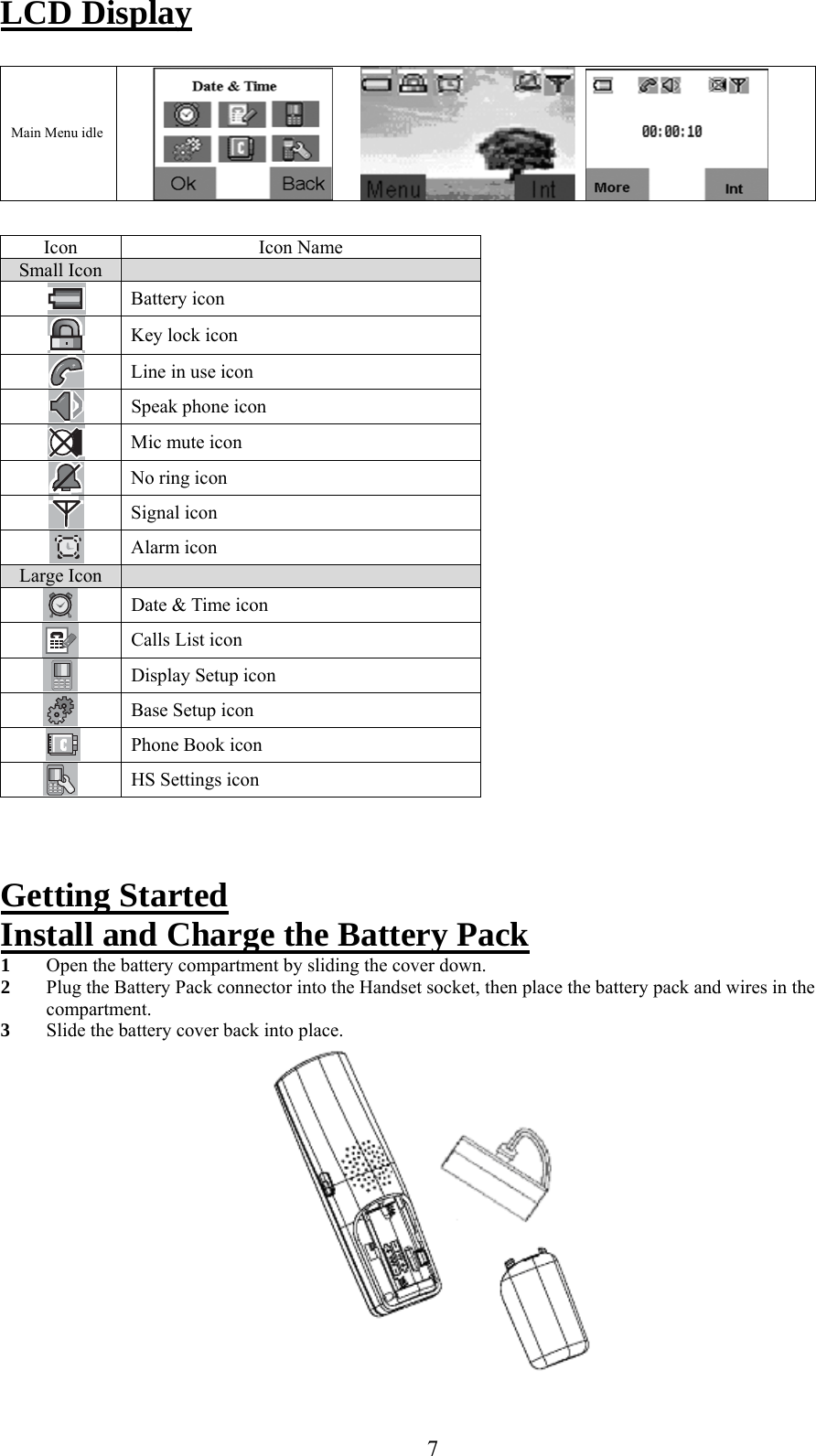 LCD Display     Main Menu idle                  Icon Icon Name Small Icon    Battery icon  Key lock icon  Line in use icon  Speak phone icon  Mic mute icon  No ring icon  Signal icon     Alarm icon Large Icon    Date &amp; Time icon  Calls List icon  Display Setup icon  Base Setup icon  Phone Book icon  HS Settings icon   Getting Started Install and Charge the Battery Pack 1  Open the battery compartment by sliding the cover down. 2  Plug the Battery Pack connector into the Handset socket, then place the battery pack and wires in the compartment. 3  Slide the battery cover back into place.   7