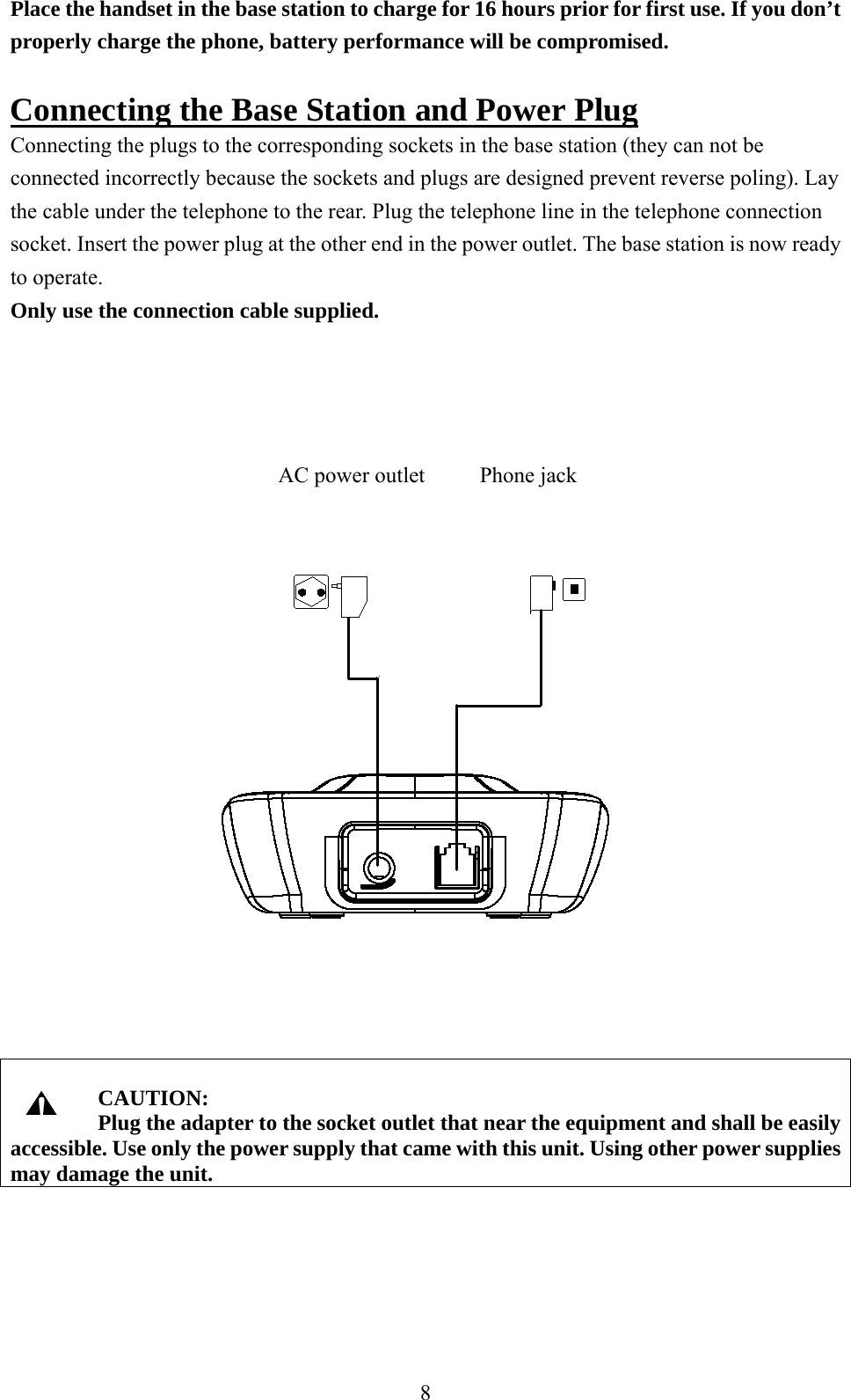 Place the handset in the base station to charge for 16 hours prior for first use. If you don’t properly charge the phone, battery performance will be compromised.  Connecting the Base Station and Power Plug Connecting the plugs to the corresponding sockets in the base station (they can not be connected incorrectly because the sockets and plugs are designed prevent reverse poling). Lay the cable under the telephone to the rear. Plug the telephone line in the telephone connection socket. Insert the power plug at the other end in the power outlet. The base station is now ready to operate. Only use the connection cable supplied.                                     AC power outlet          Phone jack      CAUTION: Plug the adapter to the socket outlet that near the equipment and shall be easily accessible. Use only the power supply that came with this unit. Using other power supplies may damage the unit.     8