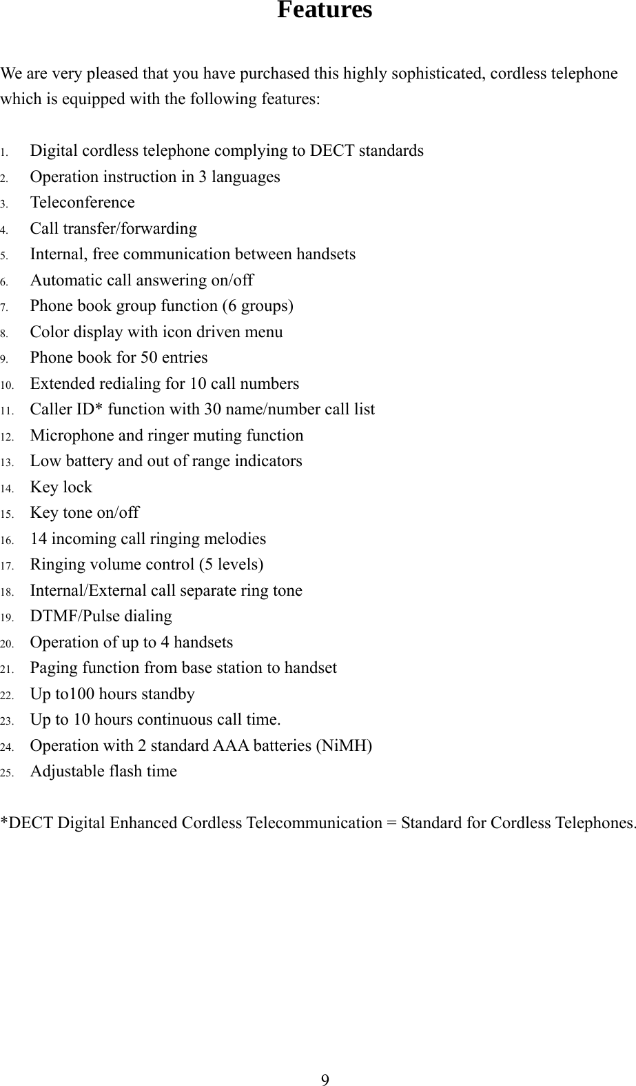 Features                                             We are very pleased that you have purchased this highly sophisticated, cordless telephone which is equipped with the following features:  Operation instruction in 3 languages 3.  Teleconference 4.  Call transfer/forwarding 5.  Internal, free communication between handsets 6.  Automatic call answering on/off 7.  Phone book group function (6 group driven menu .  Caller ID* function with 30 name/number call list rs   ts dset  (NiMH)  flash time communication = Standard for Cordless Telephones.      1.  Digital cordless telephone complying to DECT standards 2.s) 8.  Color display with icon9.  Phone book for 50 entries  10.  Extended redialing for 10 call numbers 1112.  Microphone and ringer muting function 13.  Low battery and out of range indicato14.  Key lock 15.  Key tone on/off 16.  14 incoming call ringing melodies 17.  Ringing volume control (5 levels)18.  Internal/External call separate ring tone19.  DTMF/Pulse dialing 20.  Operation of up to 4 handse21.  Paging function from base station to han22.  Up to100 hours standby 23.  Up to 10 hours continuous call time. 24.  Operation with 2 standard AAA batteries25.  Adjustable *DECT Digital Enhanced Cordless Tele   9