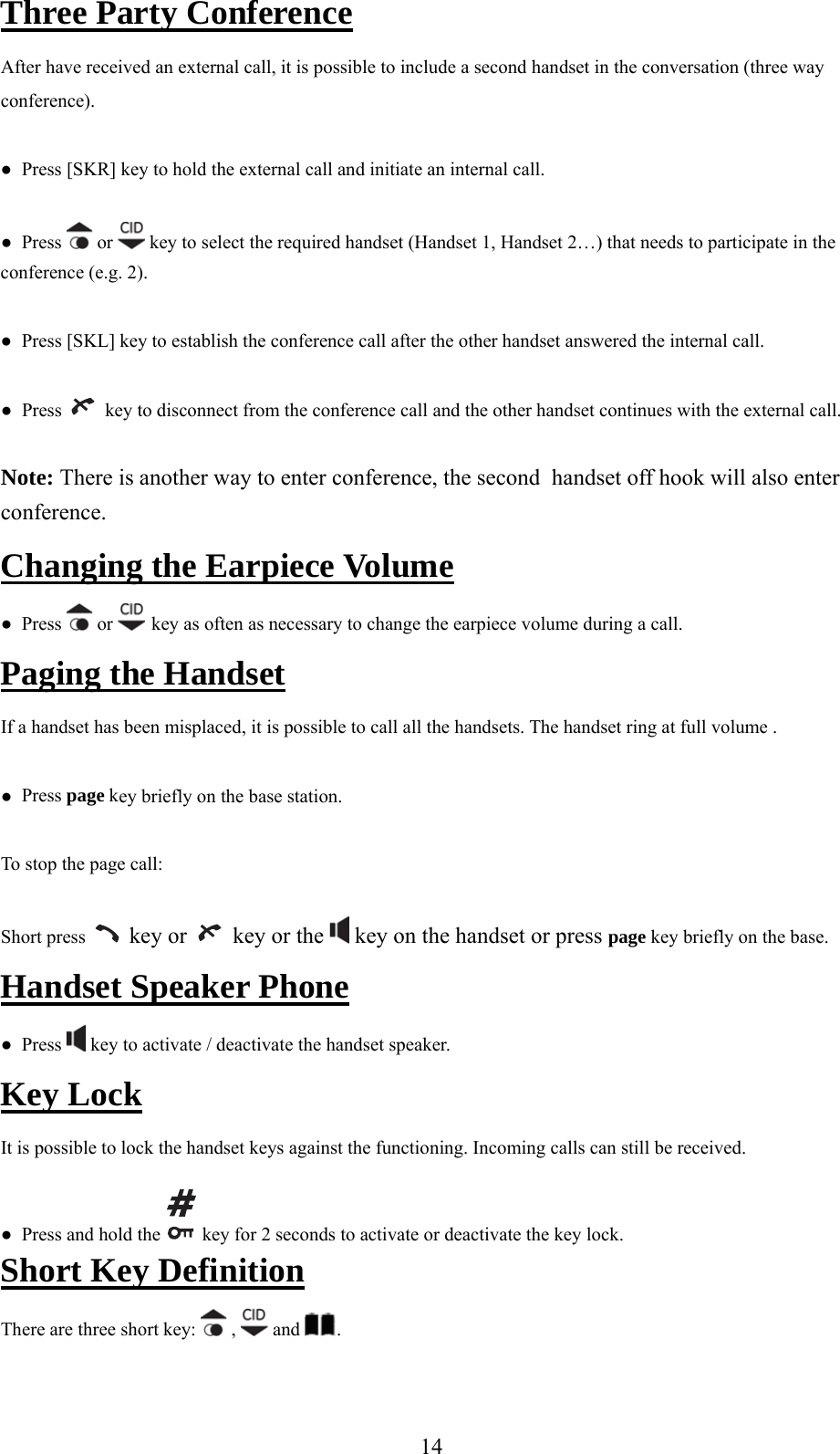 Three Party Conference After have received an external call, it is possible to include a second han set in the conversation (three way conference). d  Pres●  Press [SKR] key to hold the external call and initiate an internal call. s   or ● key to select the required handset (Handset 1, Handset 2…) that needs to participate in the ●  Press  conference (e.g. 2). ●  Press [SKL] key to establish the conference call after the other handset answered the internal call.   key to disconnect from the conference call and the other handset continues with the external call. Note: There is another way to enter conference, the second  handset off hook will also enter he Earpiece Volumeconference. Changing t  ●  Press   or   key as often as necessary to change the earpiece volume during a call. Paging the Handset If a handset has been misplaced, it is possible to call all the handsets. The handset ring at full volume . ey briefly on the base station. ●  Press page kTo stop the page call: Short press     key or     key or the   key on the handset or press page key briefly on the base. Handset Speaker Phone ●  Press   key to activate / deactivate the handset speaker.  Key Lock It is possible to lock the handset keys against the functioning. Incoming calls can still be received. hold t●  Press and  he   key for 2 seconds to activate or deactivate the key lock. Short Key Definition There are hree short key:  t  ,   and  .  14