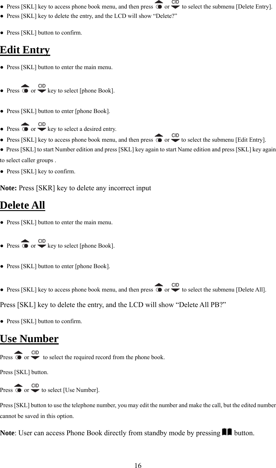 ●  Press [SKL] key to access phone book menu, and then press   or   to select the submenu [Delete Entry]. te the entry, and the LCD will show “Delete?” Edit Entry●  Press [SKL] key to dele●  Press [SKL] button to confirm.  ●  Press [SKL] button to enter the main menu. ●  Press   or   key to select [phone Book]. ●  Press [SKL] button to enter [phone Book]. ●  Press   or   key to select a desired entry. ●  Press [SKL] key to access phone book menu, and then press   or   to select the submenu [Edit Entry].  Number edition and press [SKL] key again to start Name edition and press [SKL] key again to select caller groups .  rrect input ●  Press [SKL] to start●  Press [SKL] key to confirm.  Note: Press [SKR] key to delete any incoDelete All ●  Press [SKL] button to enter the main menu. ●  Press   or   key to select [phone Book]. ●  Press [SKL] button to enter [phone Book]. ●  Press [SKL] key to access phone book menu, and then press   or   to select the submenu [Delete All]. to delete the entry, and the LCD will show “Delete All PB?” Use NumberPress [SKL] key ●  Press [SKL] button to confirm.  Press   or    to select the required record from the phone book. Press [SKL] button. Press   or   to select [Use Number]. Press [SKL] button to use the telephone number, you may edit the number and make the call, but the edited number Note: User can access Phone Book directly from standby mode by pressingcannot be saved in this option.   button.  16