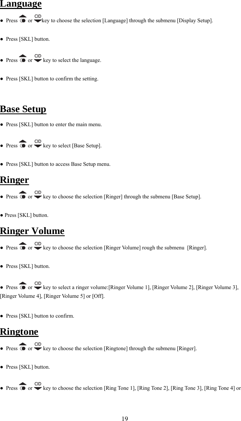 Language ●  Press   or  key to choose the selection [Language] through the submenu [Display Setup]. ●  Press [SKL] button. ●  Press   or   key to select the language. ●  Press [SKL] button to confirm the setting.  Base Setup ●  Press [SKL] button to enter the main menu. ●  Press   or   key to select [Base Setup]. ●  Press [SKL] button to access Base Setup menu. Ringer ●  Press   or   key to choose the selection [Ringer] through the submenu [Base Setup]. ● Press [SKL] button. Ringer Volume s   or ●  Pres  key to choose the selection [Ringer Volume] rough the submenu  [Ringer]. ●  Press [SKL] button.  ●  Press   or  key to select a ringer volume:[Ringer Volume 1], [Ringer Volume 2], [Ringer Volume 3], e 4], [Ringer Volume 5] or [Off]. ●  Press [SKL] button to confirm. Ringtone[Ringer Volum ●  Press   or   key to choose the selection [Ringtone] through the submenu [Ringer]. ●  Press [SKL] button. ●  Press   or   key to choose the selection [Ring Tone 1], [Ring Tone 2], [Ring Tone 3], [Ring Tone 4] or  19