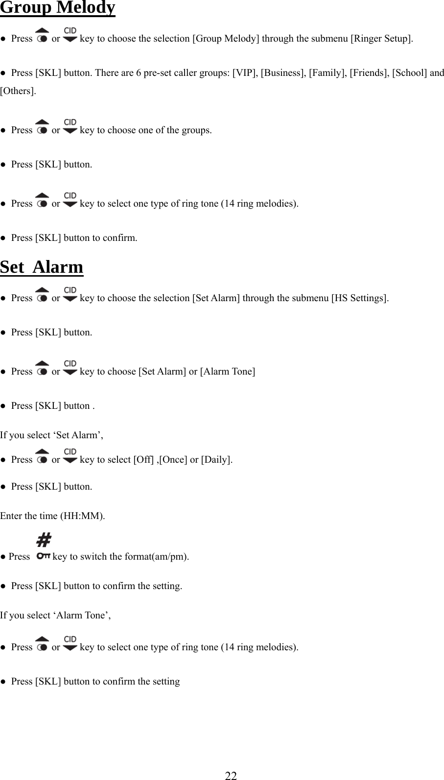 Group Melody s   or ●  Pres  key to choose the selection [Group Melody] through the submenu [Ringer Setup]. ●  Press [SKL] button. There are 6 pre-set caller groups: [VIP], [Business], [Family], [Friends], [School] and [Others]. ●  Press   or   key to choose one of the groups. SK●  Press [ L] button. ●  Press   or   key to select one type of ring tone (14 ring melodies).   Press [SKL] button to confirm.   ●Set  Alarm ●  Press   or   key to choose the selection [Set Alarm] through the submenu [HS Settings]. ●  Press [SKL] button. s   or ●  Pres  key to choose [Set Alarm] or [Alarm Tone] ●  Press [SKL] button .   If you select ‘Set Alarm’,  or   key to select [Off] ,[Once] or [Daily]. ●  Press ●  Press [SKL] button. Enter the time (HH:MM). ● Press   key  switch the format(am/pm).  to confirm the setting. If you select ‘Alarm Tone’, ●  Pres●  Press [SKL] button tos   or   key to select one type of ring tone (14 ring melodies). onfirm the setting ●  Press [SKL] button to c  22