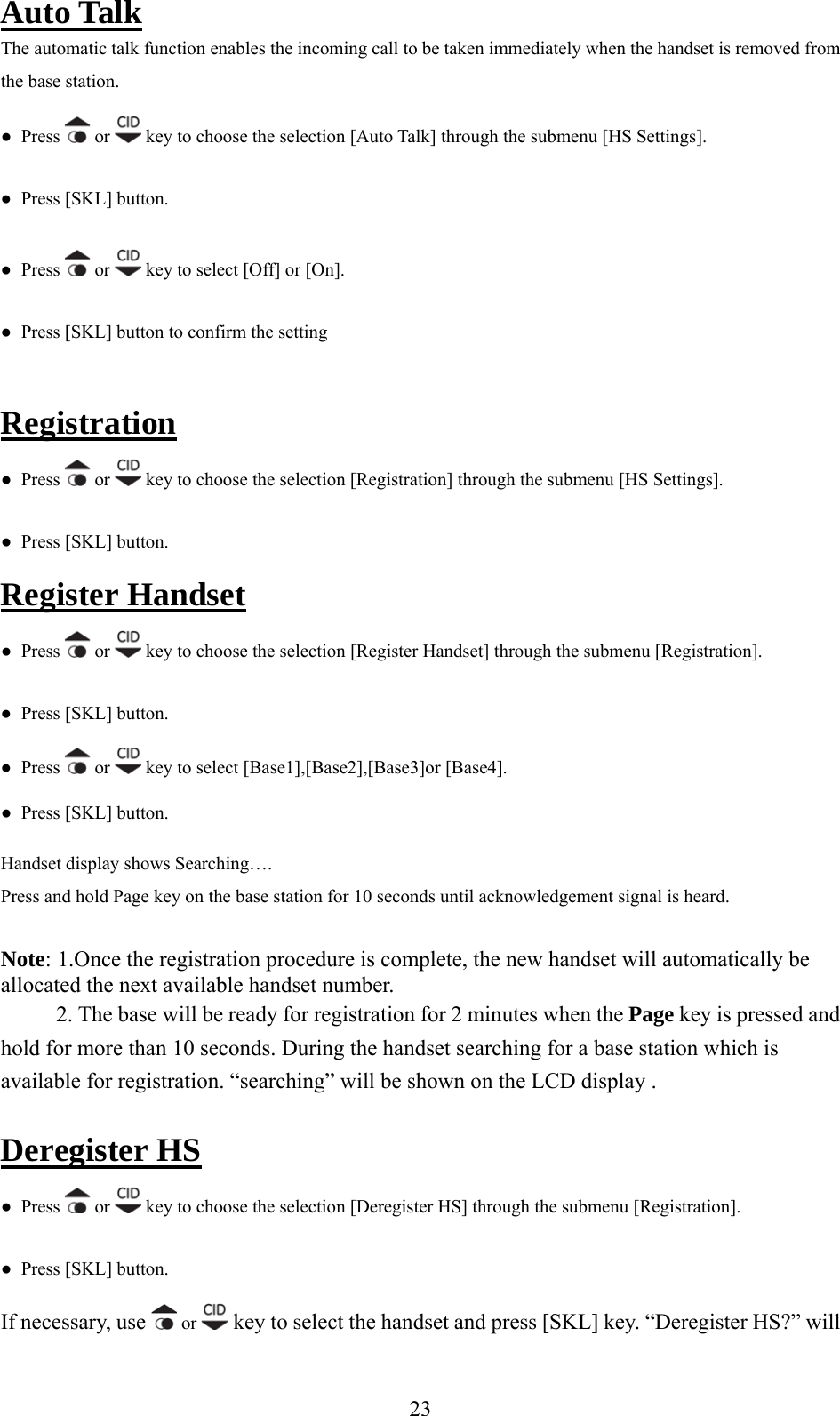 Auto Talk The automatic talk function enables the incoming call to be taken immediately when the handset is removed from the base station.  ●  Press  or   key to choose the selection [Auto Talk] through the submenu [HS Settings]. ●  Pres●  Press [SKL] button. s   or   key to select [Off] or [On]. ●  Press [SKL] button to confirm the setting  egistrationR ●  Press   or   key to choose the selection [Registration] through the submenu [HS Settings]. tton. ●  Press [SKL] buRegister Handset s   or ●  Pres  key to choose the selection [Register Handset] through the submenu [Registration]. ●  Press [SKL] button. ●  Press   or   key to select [Base1],[Base2],[Base3]or [Base4]. andset display shows Searching…. n the base station for 10 seconds until acknowledgement signal is heard.   allocated the next available handset number. ill be ready for registration for 2 minutes when the Page key is pressed and s. During the handset searching for a base station which is arching” will be shown on the LCD display . Deregister HS●  Press [SKL] button. HPress and hold Page key oNote: 1.Once the registration procedure is complete, the new handset will automatically be 2. The base whold for more than 10 secondavailable for registration. “se  ●  Press   or   key to choose the selection [Deregister HS] through the submenu [Registration]. If necessary, use ●  Press [SKL] button.  or   key to select the handset and press [SKL] key. “Deregister HS?” will  23