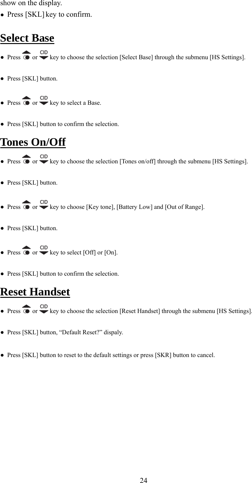 show on the display. ●  Press [SKL] key to confirm.  Select Base ●  Press   or   key to choose the selection [Select Base] through the submenu [HS Settings]. ●  Press [SKL] button. ●  Press   or   key to select a Base. f●  Press [SKL] button to confirm the selection. Tones On/Of  ●  Press   or   k  to choose the selection [Tones on/off] through the submenu [HS Settings]. ey●  Press [SKL] button. ●  Press   or   key to choose [Key tone], [Battery Low] and [Out of Range]. SK●  Pres●  Press [ L] button. s   or   key to select [Off] or [On]. ction. ●  Press [SKL] button to confirm the seleReset Handset ●  Press   or   key to choose the selection [Reset Handset] through the submenu [HS Settings]. u reset to the default settings or press [SKR] button to cancel.    ●  Press [SKL] b tton, “Default Reset?” dispaly. ●  Press [SKL] button to     24