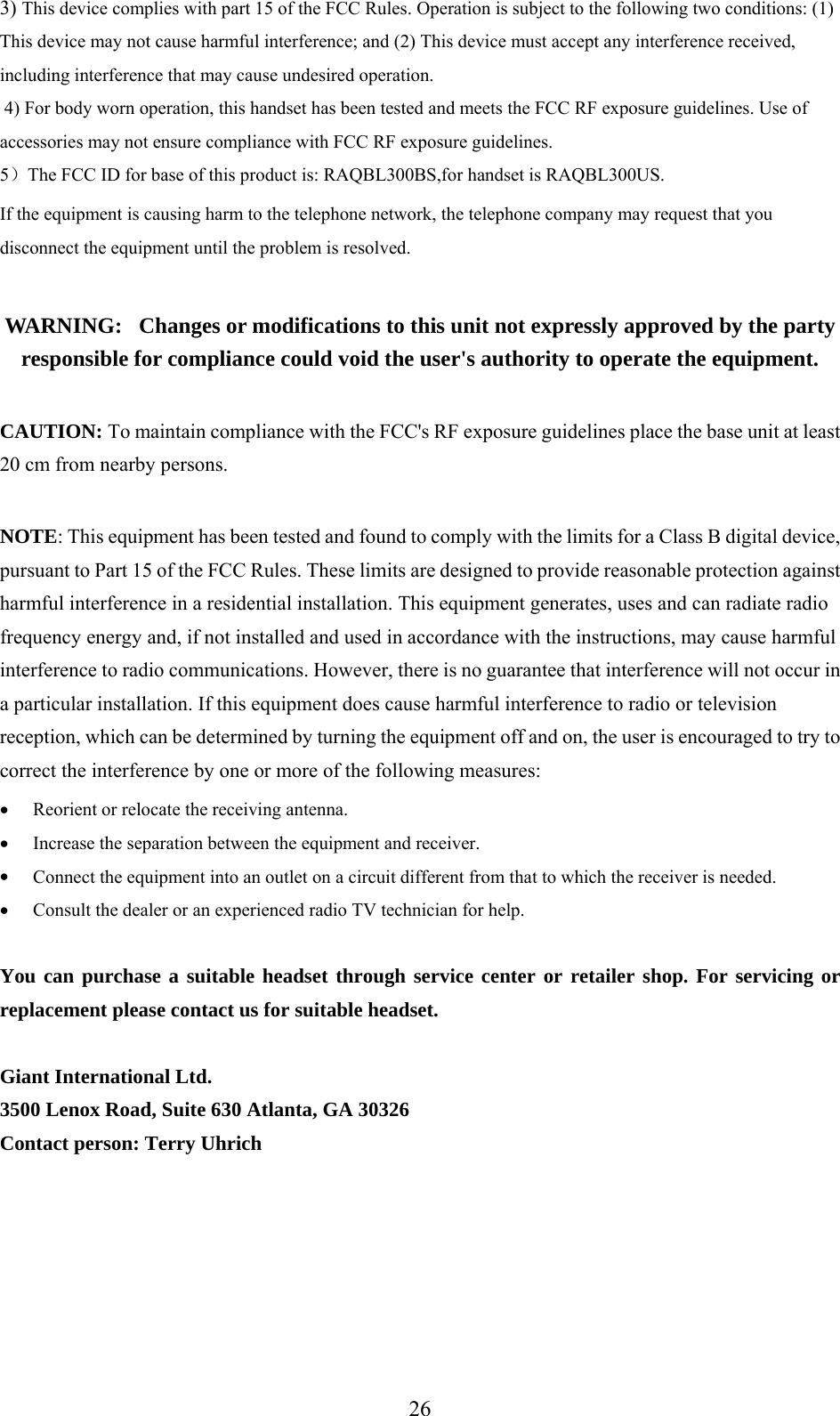 3)  is device complies with part 15 of the FCC Rules. Operation is subject to the following two conditions: (1) vice may not cause harmful interference; and (2ThThis de ) This device must accept any interference received,  4) For CC RF exposure guidelines. Use of  RF exposure guidelines. ）The FCC ID for base of this product is: RAQBL300BS,for handset is RAQBL300US. ent is causing harm to the telephone network, the telephone company may request that you e equipment until the problem is resolved. is unit not expressly approved by the party responsible for compliance could void the user&apos;s authority to operate the equipment. ith the FCC&apos;s RF exposure guidelines place the base unit at least mply with the limits for a Class B digital device, nst rates, uses and can radiate radio  cause harmful ccur in e harmful interference to radio or television etermined by turning the equipment off and on, the user is encouraged to try to e by one or more of the following measures:  • Connect the equipment into an outlet on a circuit different from that to which the receiver is needed. ou can purchase a suitable headset through service center or retailer shop. For servicing or including interference that may cause undesired operation.  body worn operation, this handset has been tested and meets the Faccessories may not ensure compliance with FCC5If the equipmdisconnect th WARNING:   Changes or modifications to th CAUTION: To maintain compliance w20 cm from nearby persons.  NOTE: This equipment has been tested and found to copursuant to Part 15 of the FCC Rules. These limits are designed to provide reasonable protection agaiharmful interference in a residential installation. This equipment genefrequency energy and, if not installed and used in accordance with the instructions, mayinterference to radio communications. However, there is no guarantee that interference will not oa particular installation. If this equipment does causreception, which can be dcorrect the interferencReorient or relocate the receiving antenna. Increase the separation between the equipment and receiver. • • •  Consult the dealer or an experienced radio TV technician for help.  Yreplacement please contact us for suitable headset.  Giant International Ltd. 3500 Lenox Road, Suite 630 Atlanta, GA 30326 Contact person: Terry Uhrich       26