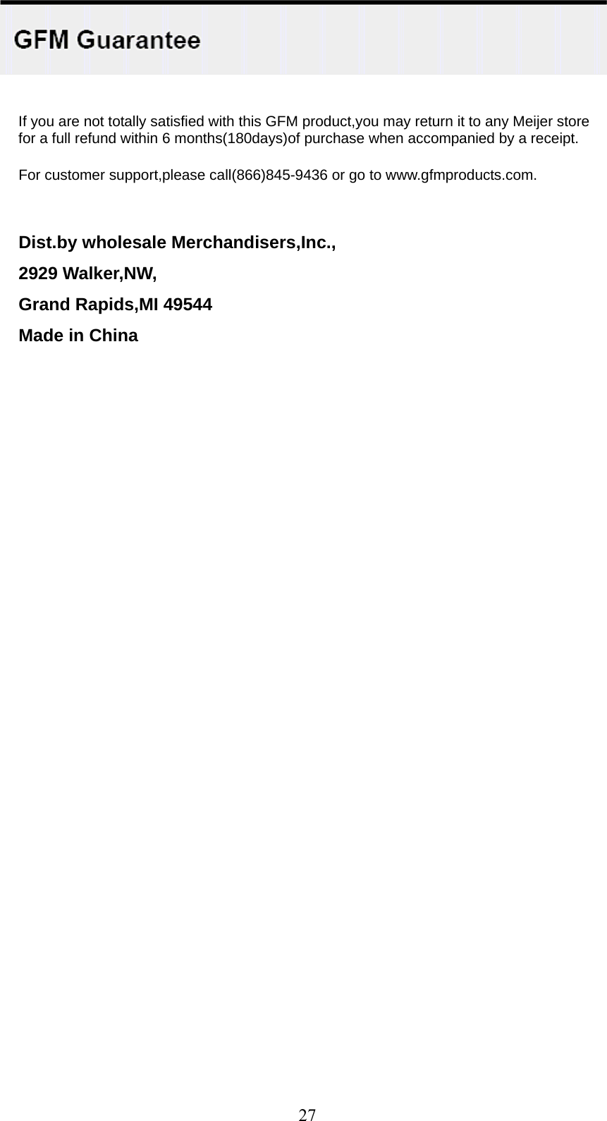    uct,you may return it to any Meijer store for a full refund within 6 months(180days)of purchase when accompanied by a receipt. t,please call(866)845-9436 or go to www.gfmproducts.com. Dist.by wholesale Merchandisers,Inc., 2929 Walker,NW, Grand Rapids,MI 49544 Made in China    If you are not totally satisfied with this GFM prod For customer suppor    27