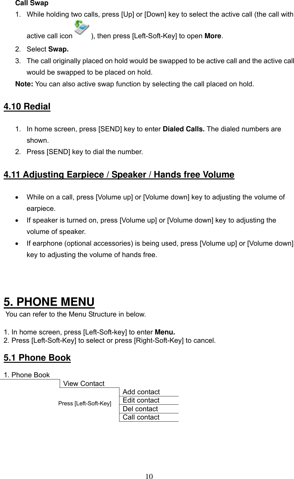      10 Call Swap 1.  While holding two calls, press [Up] or [Down] key to select the active call (the call with active call icon   ), then press [Left-Soft-Key] to open More.  2. Select Swap.  3.  The call originally placed on hold would be swapped to be active call and the active call would be swapped to be placed on hold.  Note: You can also active swap function by selecting the call placed on hold.   4.10 Redial  1.  In home screen, press [SEND] key to enter Dialed Calls. The dialed numbers are shown.  2.  Press [SEND] key to dial the number.   4.11 Adjusting Earpiece / Speaker / Hands free Volume  •  While on a call, press [Volume up] or [Volume down] key to adjusting the volume of earpiece.  •  If speaker is turned on, press [Volume up] or [Volume down] key to adjusting the volume of speaker.  •  If earphone (optional accessories) is being used, press [Volume up] or [Volume down] key to adjusting the volume of hands free.     5. PHONE MENU  You can refer to the Menu Structure in below.  1. In home screen, press [Left-Soft-key] to enter Menu. 2. Press [Left-Soft-Key] to select or press [Right-Soft-Key] to cancel.   5.1 Phone Book  1. Phone Book          View Contact      Add contact     Edit contact     Del contact     Call contact     Press [Left-Soft-Key]  