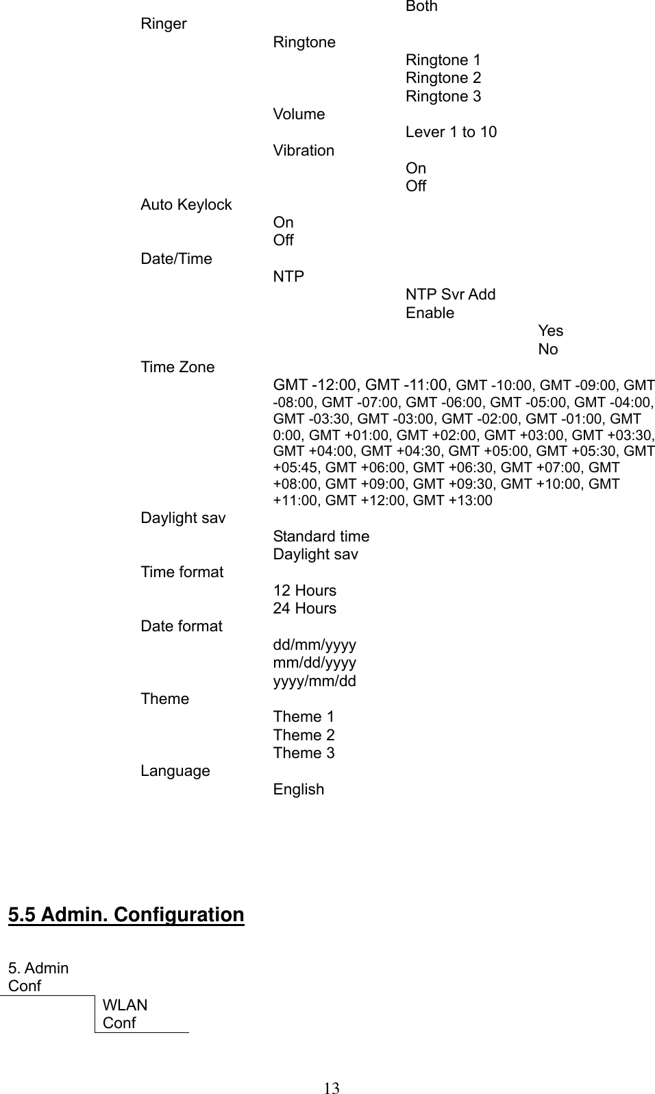      13   Both   Ringer      Ringtone      Ringtone 1     Ringtone 2      Ringtone 3    Volume          Lever 1 to 10      Vibration       On      Off    Auto Keylock      On     Off     Date/Time       NTP      NTP Svr Add     Enable       Yes      No  Time Zone        GMT -12:00, GMT -11:00, GMT -10:00, GMT -09:00, GMT -08:00, GMT -07:00, GMT -06:00, GMT -05:00, GMT -04:00, GMT -03:30, GMT -03:00, GMT -02:00, GMT -01:00, GMT 0:00, GMT +01:00, GMT +02:00, GMT +03:00, GMT +03:30, GMT +04:00, GMT +04:30, GMT +05:00, GMT +05:30, GMT +05:45, GMT +06:00, GMT +06:30, GMT +07:00, GMT +08:00, GMT +09:00, GMT +09:30, GMT +10:00, GMT +11:00, GMT +12:00, GMT +13:00  Daylight sav        Standard time        Daylight sav     Time format            12 Hours          24 Hours        Date format          dd/mm/yyyy     mm/dd/yyyy     yyyy/mm/dd    Theme        Theme 1          Theme 2          Theme 3       Language       English                          5.5 Admin. Configuration   5. Admin Conf        WLAN Conf      