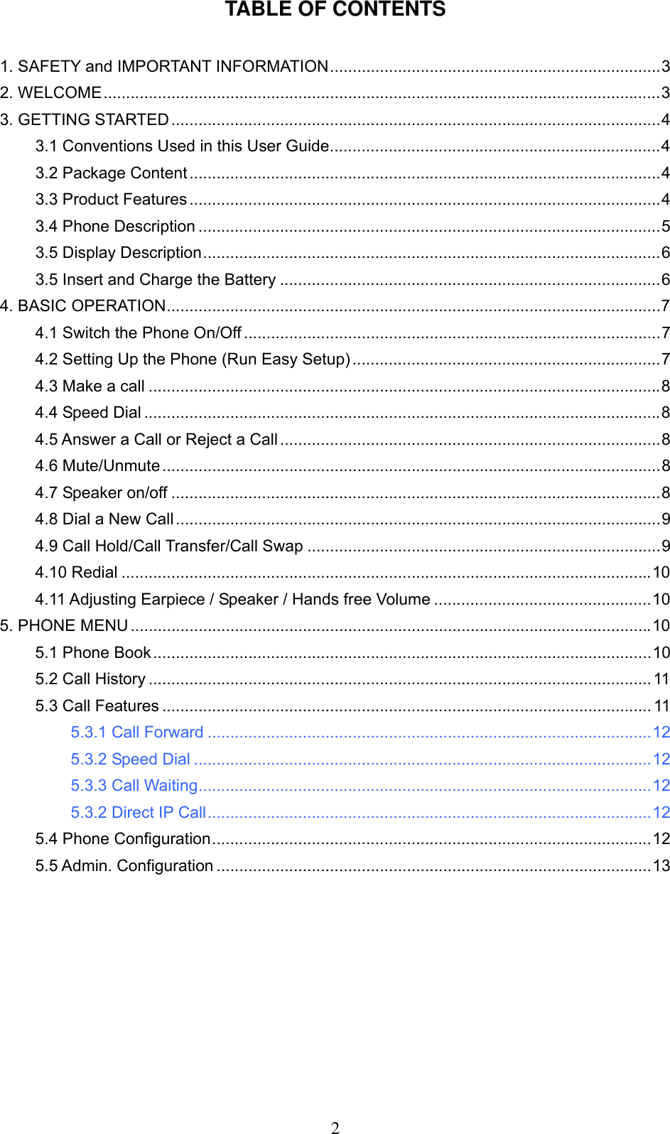      2TABLE OF CONTENTS   1. SAFETY and IMPORTANT INFORMATION.........................................................................3 2. WELCOME...........................................................................................................................3 3. GETTING STARTED............................................................................................................4 3.1 Conventions Used in this User Guide.........................................................................4 3.2 Package Content........................................................................................................4 3.3 Product Features........................................................................................................4 3.4 Phone Description ......................................................................................................5 3.5 Display Description.....................................................................................................6 3.5 Insert and Charge the Battery ....................................................................................6 4. BASIC OPERATION.............................................................................................................7 4.1 Switch the Phone On/Off ............................................................................................7 4.2 Setting Up the Phone (Run Easy Setup) ....................................................................7 4.3 Make a call .................................................................................................................8 4.4 Speed Dial ..................................................................................................................8 4.5 Answer a Call or Reject a Call ....................................................................................8 4.6 Mute/Unmute ..............................................................................................................8 4.7 Speaker on/off ............................................................................................................8 4.8 Dial a New Call...........................................................................................................9 4.9 Call Hold/Call Transfer/Call Swap ..............................................................................9 4.10 Redial .....................................................................................................................10 4.11 Adjusting Earpiece / Speaker / Hands free Volume ................................................10 5. PHONE MENU ...................................................................................................................10 5.1 Phone Book..............................................................................................................10 5.2 Call History ...............................................................................................................11 5.3 Call Features ............................................................................................................ 11 5.3.1 Call Forward ..................................................................................................12 5.3.2 Speed Dial .....................................................................................................12 5.3.3 Call Waiting....................................................................................................12 5.3.2 Direct IP Call..................................................................................................12 5.4 Phone Configuration.................................................................................................12 5.5 Admin. Configuration ................................................................................................13 