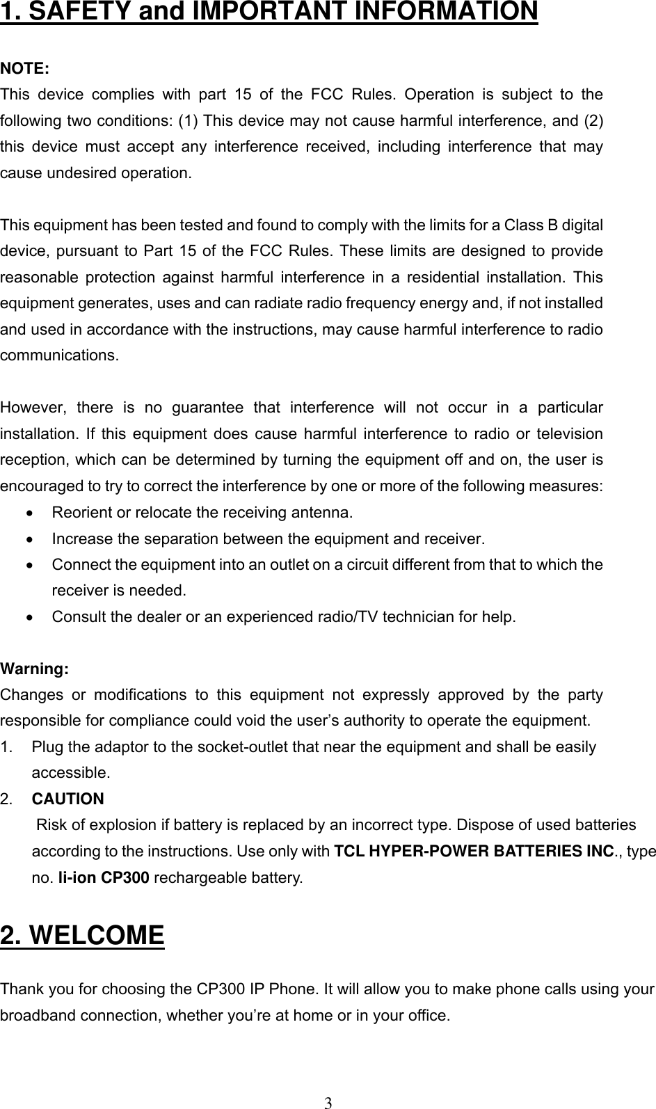      31. SAFETY and IMPORTANT INFORMATION  NOTE:  This device complies with part 15 of the FCC Rules. Operation is subject to the following two conditions: (1) This device may not cause harmful interference, and (2) this device must accept any interference received, including interference that may cause undesired operation.  This equipment has been tested and found to comply with the limits for a Class B digital device, pursuant to Part 15 of the FCC Rules. These limits are designed to provide reasonable protection against harmful interference in a residential installation. This equipment generates, uses and can radiate radio frequency energy and, if not installed and used in accordance with the instructions, may cause harmful interference to radio communications.   However, there is no guarantee that interference will not occur in a particular installation. If this equipment does cause harmful interference to radio or television reception, which can be determined by turning the equipment off and on, the user is encouraged to try to correct the interference by one or more of the following measures:  •  Reorient or relocate the receiving antenna.  •  Increase the separation between the equipment and receiver.  •  Connect the equipment into an outlet on a circuit different from that to which the receiver is needed.  •  Consult the dealer or an experienced radio/TV technician for help.   Warning:  Changes or modifications to this equipment not expressly approved by the party responsible for compliance could void the user’s authority to operate the equipment.  1.   Plug the adaptor to the socket-outlet that near the equipment and shall be easily accessible.  2.   CAUTION  Risk of explosion if battery is replaced by an incorrect type. Dispose of used batteries according to the instructions. Use only with TCL HYPER-POWER BATTERIES INC., type no. li-ion CP300 rechargeable battery.  2. WELCOME  Thank you for choosing the CP300 IP Phone. It will allow you to make phone calls using your broadband connection, whether you’re at home or in your office.  