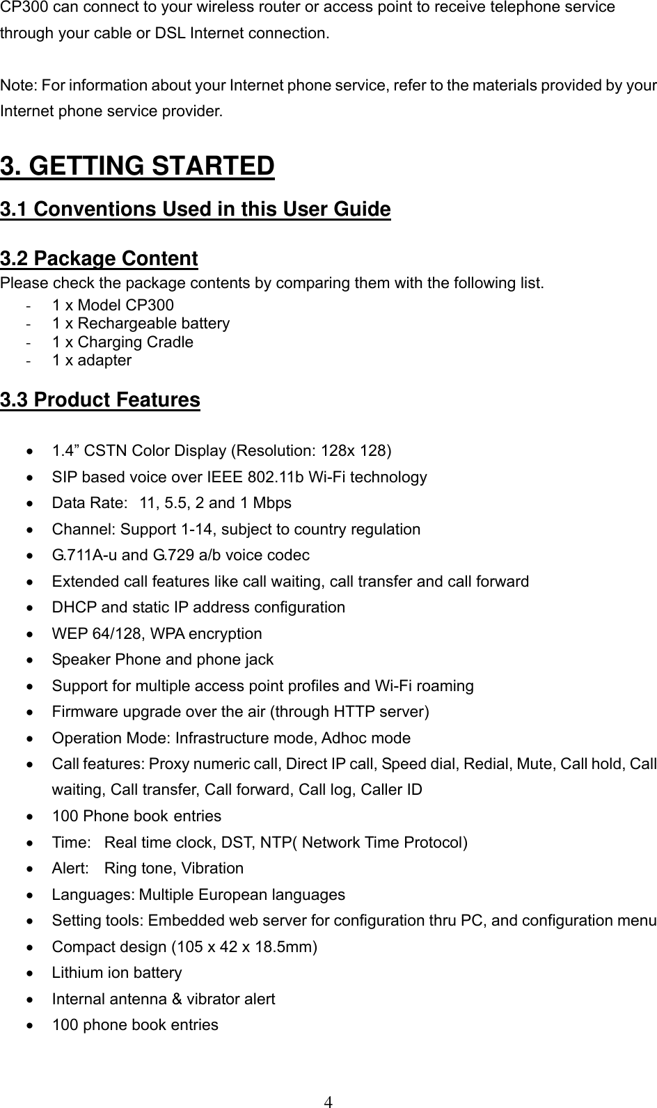      4CP300 can connect to your wireless router or access point to receive telephone service through your cable or DSL Internet connection.  Note: For information about your Internet phone service, refer to the materials provided by your Internet phone service provider.  3. GETTING STARTED    3.1 Conventions Used in this User Guide   3.2 Package Content Please check the package contents by comparing them with the following list.  -  1 x Model CP300  -  1 x Rechargeable battery  -  1 x Charging Cradle  -  1 x adapter   3.3 Product Features   •  1.4” CSTN Color Display (Resolution: 128x 128)  •  SIP based voice over IEEE 802.11b Wi-Fi technology •  Data Rate:  11, 5.5, 2 and 1 Mbps   •  Channel: Support 1-14, subject to country regulation •  G.711A-u and G.729 a/b voice codec •  Extended call features like call waiting, call transfer and call forward •  DHCP and static IP address configuration •  WEP 64/128, WPA encryption  •  Speaker Phone and phone jack  •  Support for multiple access point profiles and Wi-Fi roaming  •  Firmware upgrade over the air (through HTTP server)  •  Operation Mode: Infrastructure mode, Adhoc mode   •  Call features: Proxy numeric call, Direct IP call, Speed dial, Redial, Mute, Call hold, Call waiting, Call transfer, Call forward, Call log, Caller ID •  100 Phone book entries •  Time:  Real time clock, DST, NTP( Network Time Protocol)  •  Alert:  Ring tone, Vibration •  Languages: Multiple European languages •  Setting tools: Embedded web server for configuration thru PC, and configuration menu •  Compact design (105 x 42 x 18.5mm)  •  Lithium ion battery  •  Internal antenna &amp; vibrator alert  •  100 phone book entries 