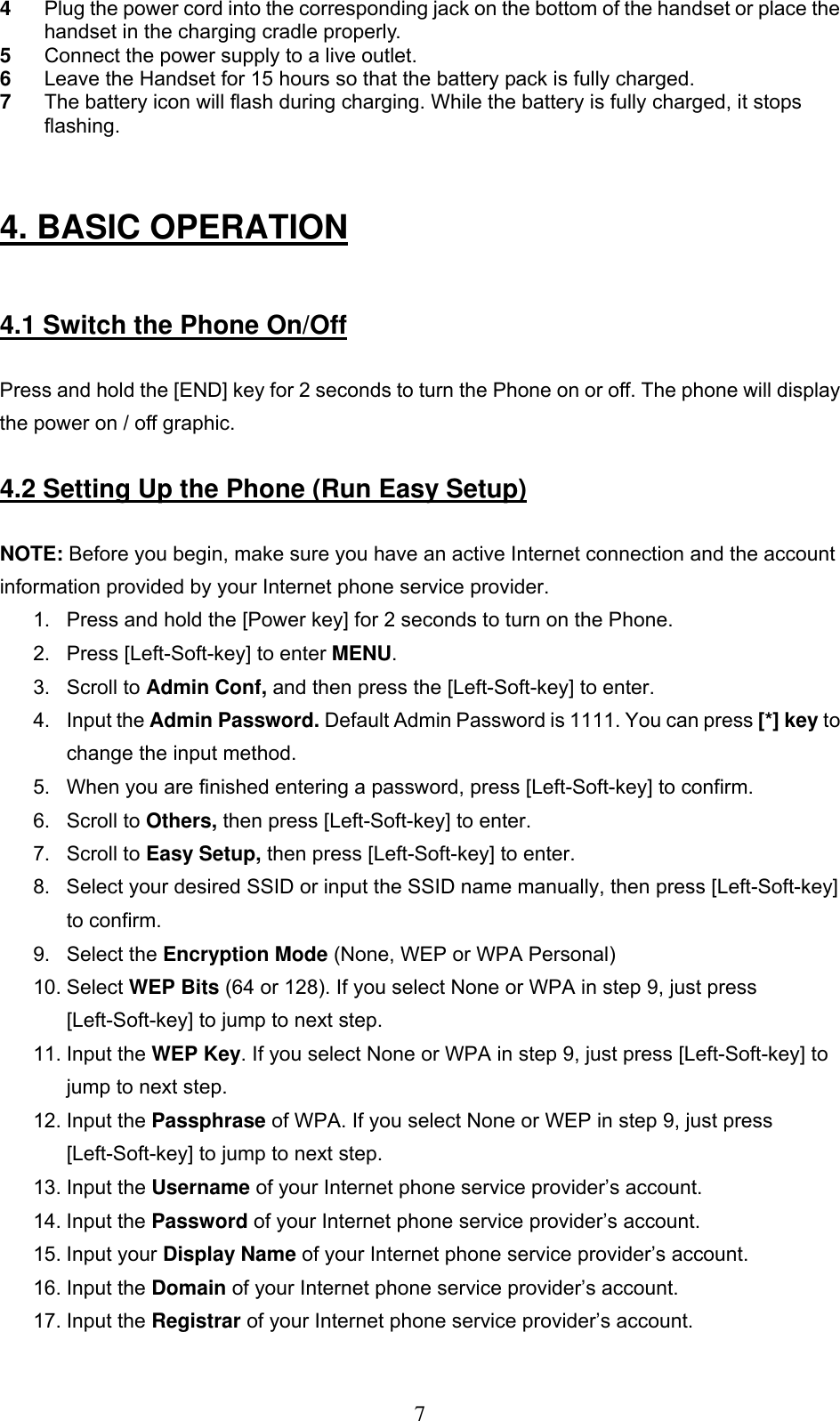     74  Plug the power cord into the corresponding jack on the bottom of the handset or place the handset in the charging cradle properly.   5  Connect the power supply to a live outlet.  6  Leave the Handset for 15 hours so that the battery pack is fully charged. 7  The battery icon will flash during charging. While the battery is fully charged, it stops flashing.                                                    4. BASIC OPERATION    4.1 Switch the Phone On/Off  Press and hold the [END] key for 2 seconds to turn the Phone on or off. The phone will display the power on / off graphic.   4.2 Setting Up the Phone (Run Easy Setup)  NOTE: Before you begin, make sure you have an active Internet connection and the account information provided by your Internet phone service provider. 1.  Press and hold the [Power key] for 2 seconds to turn on the Phone.  2.  Press [Left-Soft-key] to enter MENU.  3. Scroll to Admin Conf, and then press the [Left-Soft-key] to enter.  4. Input the Admin Password. Default Admin Password is 1111. You can press [*] key to change the input method.  5.  When you are finished entering a password, press [Left-Soft-key] to confirm.  6. Scroll to Others, then press [Left-Soft-key] to enter.  7. Scroll to Easy Setup, then press [Left-Soft-key] to enter.  8.  Select your desired SSID or input the SSID name manually, then press [Left-Soft-key] to confirm.  9. Select the Encryption Mode (None, WEP or WPA Personal) 10. Select WEP Bits (64 or 128). If you select None or WPA in step 9, just press [Left-Soft-key] to jump to next step.  11. Input the WEP Key. If you select None or WPA in step 9, just press [Left-Soft-key] to jump to next step. 12. Input the Passphrase of WPA. If you select None or WEP in step 9, just press [Left-Soft-key] to jump to next step. 13. Input the Username of your Internet phone service provider’s account.  14. Input the Password of your Internet phone service provider’s account.  15. Input your Display Name of your Internet phone service provider’s account. 16. Input the Domain of your Internet phone service provider’s account. 17. Input the Registrar of your Internet phone service provider’s account. 