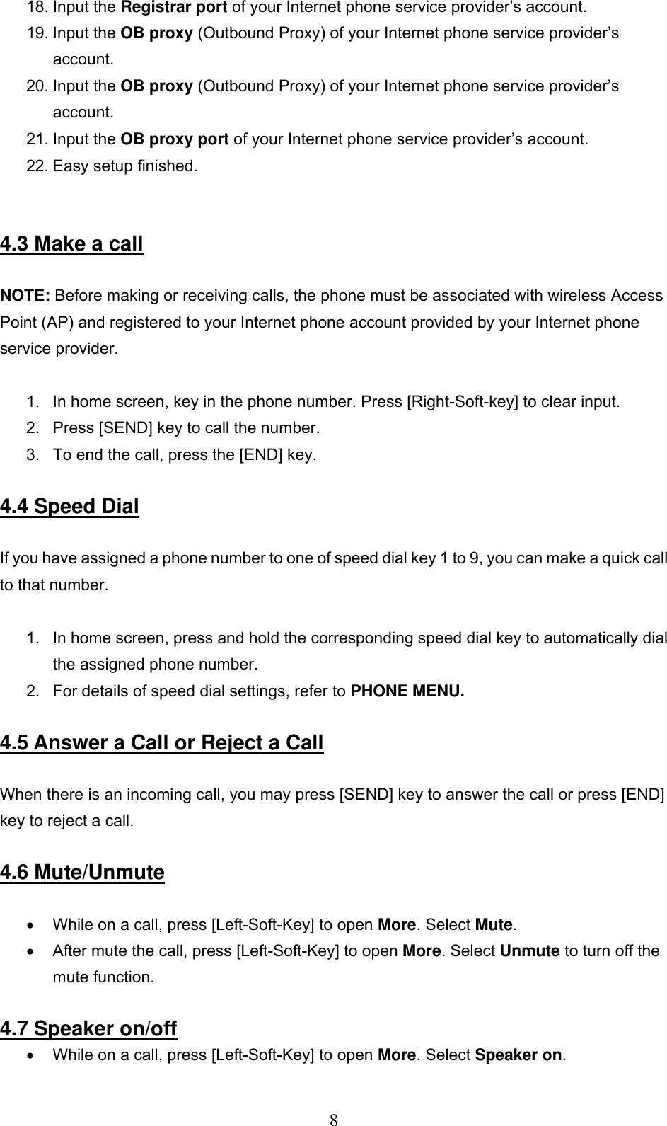      818. Input the Registrar port of your Internet phone service provider’s account. 19. Input the OB proxy (Outbound Proxy) of your Internet phone service provider’s account. 20. Input the OB proxy (Outbound Proxy) of your Internet phone service provider’s account. 21. Input the OB proxy port of your Internet phone service provider’s account. 22. Easy setup finished.    4.3 Make a call  NOTE: Before making or receiving calls, the phone must be associated with wireless Access Point (AP) and registered to your Internet phone account provided by your Internet phone service provider.   1.  In home screen, key in the phone number. Press [Right-Soft-key] to clear input.  2.  Press [SEND] key to call the number.  3.  To end the call, press the [END] key.   4.4 Speed Dial  If you have assigned a phone number to one of speed dial key 1 to 9, you can make a quick call to that number.   1.  In home screen, press and hold the corresponding speed dial key to automatically dial the assigned phone number.  2.  For details of speed dial settings, refer to PHONE MENU.  4.5 Answer a Call or Reject a Call   When there is an incoming call, you may press [SEND] key to answer the call or press [END] key to reject a call.   4.6 Mute/Unmute  •  While on a call, press [Left-Soft-Key] to open More. Select Mute.  •  After mute the call, press [Left-Soft-Key] to open More. Select Unmute to turn off the mute function.   4.7 Speaker on/off •  While on a call, press [Left-Soft-Key] to open More. Select Speaker on.  