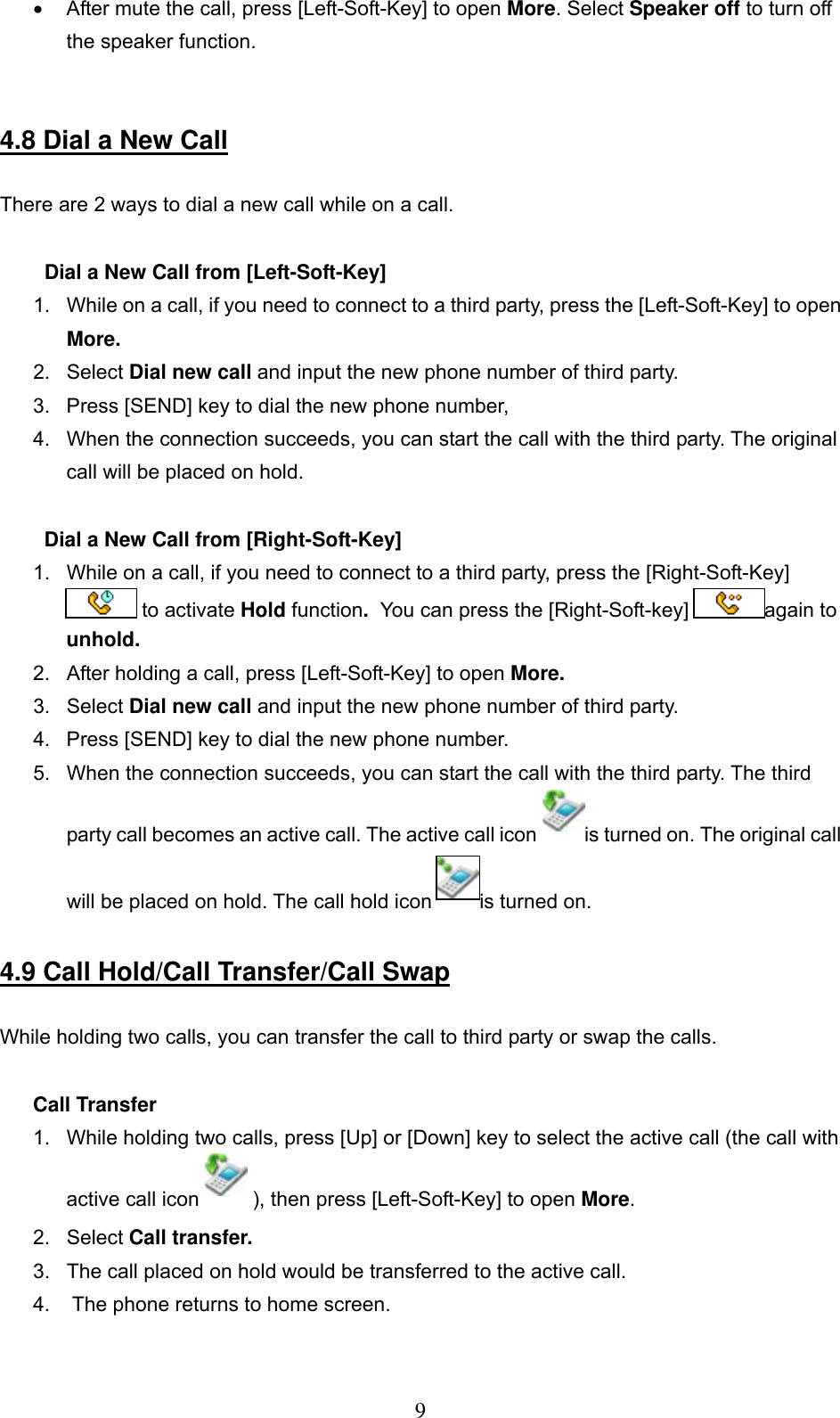      9•  After mute the call, press [Left-Soft-Key] to open More. Select Speaker off to turn off the speaker function.    4.8 Dial a New Call  There are 2 ways to dial a new call while on a call.   Dial a New Call from [Left-Soft-Key] 1.  While on a call, if you need to connect to a third party, press the [Left-Soft-Key] to open More.  2. Select Dial new call and input the new phone number of third party.  3.  Press [SEND] key to dial the new phone number,  4.  When the connection succeeds, you can start the call with the third party. The original call will be placed on hold.   Dial a New Call from [Right-Soft-Key] 1.  While on a call, if you need to connect to a third party, press the [Right-Soft-Key]  to activate Hold function.  You can press the [Right-Soft-key]  again to unhold.   2.  After holding a call, press [Left-Soft-Key] to open More.  3. Select Dial new call and input the new phone number of third party.  4.  Press [SEND] key to dial the new phone number.  5.  When the connection succeeds, you can start the call with the third party. The third party call becomes an active call. The active call icon  is turned on. The original call will be placed on hold. The call hold icon  is turned on.   4.9 Call Hold/Call Transfer/Call Swap  While holding two calls, you can transfer the call to third party or swap the calls.   Call Transfer 1.  While holding two calls, press [Up] or [Down] key to select the active call (the call with active call icon   ), then press [Left-Soft-Key] to open More.  2. Select Call transfer.  3.  The call placed on hold would be transferred to the active call.  4.   The phone returns to home screen.  