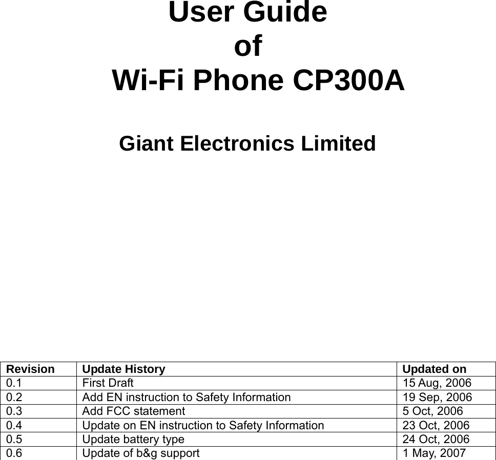      User Guide of  Wi-Fi Phone CP300A  Giant Electronics Limited       Revision  Update History  Updated on 0.1  First Draft   15 Aug, 2006  0.2  Add EN instruction to Safety Information  19 Sep, 2006 0.3  Add FCC statement  5 Oct, 2006 0.4  Update on EN instruction to Safety Information  23 Oct, 2006 0.5  Update battery type  24 Oct, 2006 0.6  Update of b&amp;g support  1 May, 2007 