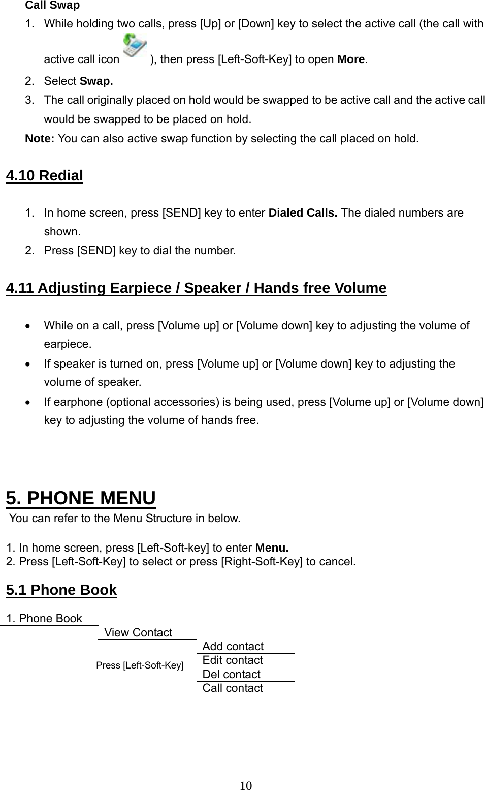      10 Call Swap 1.  While holding two calls, press [Up] or [Down] key to select the active call (the call with active call icon   ), then press [Left-Soft-Key] to open More.  2. Select Swap.  3.  The call originally placed on hold would be swapped to be active call and the active call would be swapped to be placed on hold.  Note: You can also active swap function by selecting the call placed on hold.   4.10 Redial  1.  In home screen, press [SEND] key to enter Dialed Calls. The dialed numbers are shown.  2.  Press [SEND] key to dial the number.   4.11 Adjusting Earpiece / Speaker / Hands free Volume  •  While on a call, press [Volume up] or [Volume down] key to adjusting the volume of earpiece.  •  If speaker is turned on, press [Volume up] or [Volume down] key to adjusting the volume of speaker.  •  If earphone (optional accessories) is being used, press [Volume up] or [Volume down] key to adjusting the volume of hands free.     5. PHONE MENU  You can refer to the Menu Structure in below.  1. In home screen, press [Left-Soft-key] to enter Menu. 2. Press [Left-Soft-Key] to select or press [Right-Soft-Key] to cancel.   5.1 Phone Book  1. Phone Book          View Contact      Add contact     Edit contact     Del contact     Call contact     Press [Left-Soft-Key]  