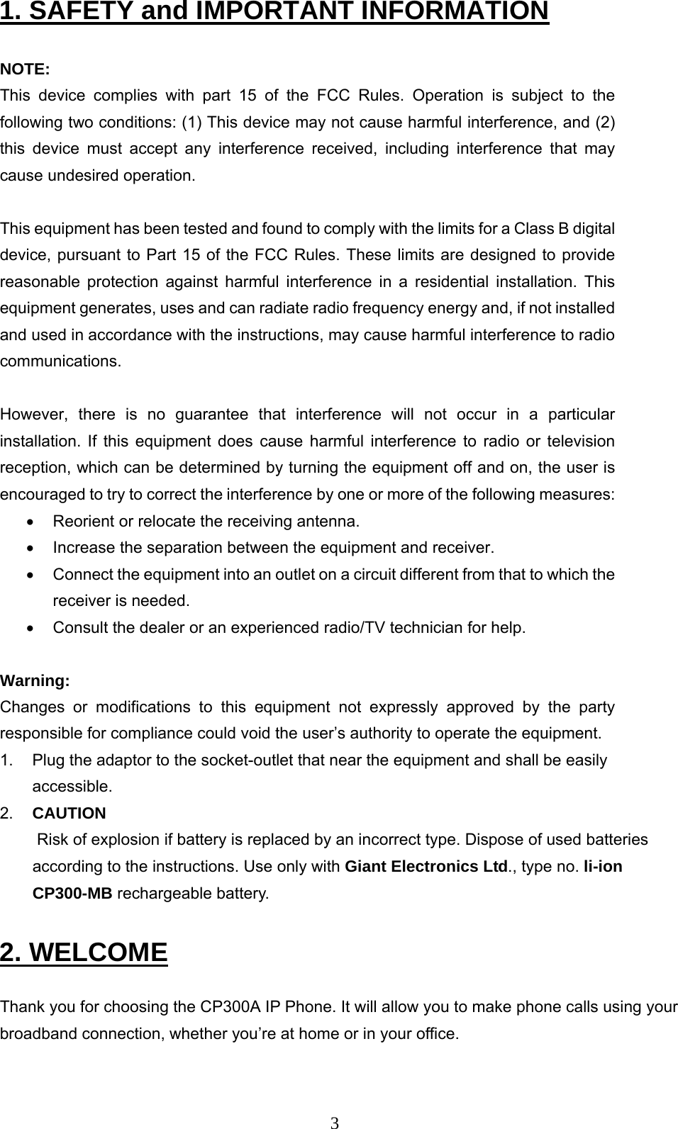      31. SAFETY and IMPORTANT INFORMATION  NOTE:  This device complies with part 15 of the FCC Rules. Operation is subject to the following two conditions: (1) This device may not cause harmful interference, and (2) this device must accept any interference received, including interference that may cause undesired operation.  This equipment has been tested and found to comply with the limits for a Class B digital device, pursuant to Part 15 of the FCC Rules. These limits are designed to provide reasonable protection against harmful interference in a residential installation. This equipment generates, uses and can radiate radio frequency energy and, if not installed and used in accordance with the instructions, may cause harmful interference to radio communications.   However, there is no guarantee that interference will not occur in a particular installation. If this equipment does cause harmful interference to radio or television reception, which can be determined by turning the equipment off and on, the user is encouraged to try to correct the interference by one or more of the following measures:  •  Reorient or relocate the receiving antenna.  •  Increase the separation between the equipment and receiver.  •  Connect the equipment into an outlet on a circuit different from that to which the receiver is needed.  •  Consult the dealer or an experienced radio/TV technician for help.   Warning:  Changes or modifications to this equipment not expressly approved by the party responsible for compliance could void the user’s authority to operate the equipment.  1.   Plug the adaptor to the socket-outlet that near the equipment and shall be easily accessible.  2.   CAUTION  Risk of explosion if battery is replaced by an incorrect type. Dispose of used batteries according to the instructions. Use only with Giant Electronics Ltd., type no. li-ion CP300-MB rechargeable battery.  2. WELCOME  Thank you for choosing the CP300A IP Phone. It will allow you to make phone calls using your broadband connection, whether you’re at home or in your office.  