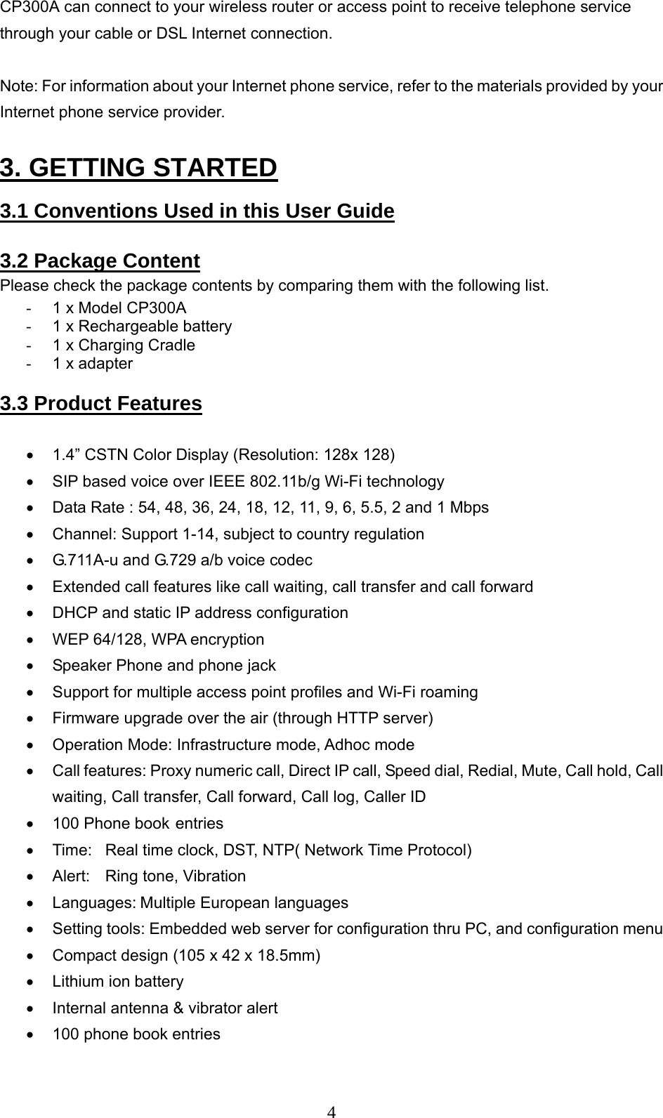      4CP300A can connect to your wireless router or access point to receive telephone service through your cable or DSL Internet connection.  Note: For information about your Internet phone service, refer to the materials provided by your Internet phone service provider.  3. GETTING STARTED    3.1 Conventions Used in this User Guide   3.2 Package Content Please check the package contents by comparing them with the following list.  -  1 x Model CP300A  -  1 x Rechargeable battery  -  1 x Charging Cradle  -  1 x adapter   3.3 Product Features   •  1.4” CSTN Color Display (Resolution: 128x 128)  •  SIP based voice over IEEE 802.11b/g Wi-Fi technology •  Data Rate : 54, 48, 36, 24, 18, 12, 11, 9, 6, 5.5, 2 and 1 Mbps  •  Channel: Support 1-14, subject to country regulation •  G.711A-u and G.729 a/b voice codec •  Extended call features like call waiting, call transfer and call forward •  DHCP and static IP address configuration •  WEP 64/128, WPA encryption  •  Speaker Phone and phone jack  •  Support for multiple access point profiles and Wi-Fi roaming  •  Firmware upgrade over the air (through HTTP server)  •  Operation Mode: Infrastructure mode, Adhoc mode  •  Call features: Proxy numeric call, Direct IP call, Speed dial, Redial, Mute, Call hold, Call waiting, Call transfer, Call forward, Call log, Caller ID •  100 Phone book entries •  Time:  Real time clock, DST, NTP( Network Time Protocol)  •  Alert:  Ring tone, Vibration •  Languages: Multiple European languages •  Setting tools: Embedded web server for configuration thru PC, and configuration menu •  Compact design (105 x 42 x 18.5mm)  •  Lithium ion battery  •  Internal antenna &amp; vibrator alert  •  100 phone book entries 