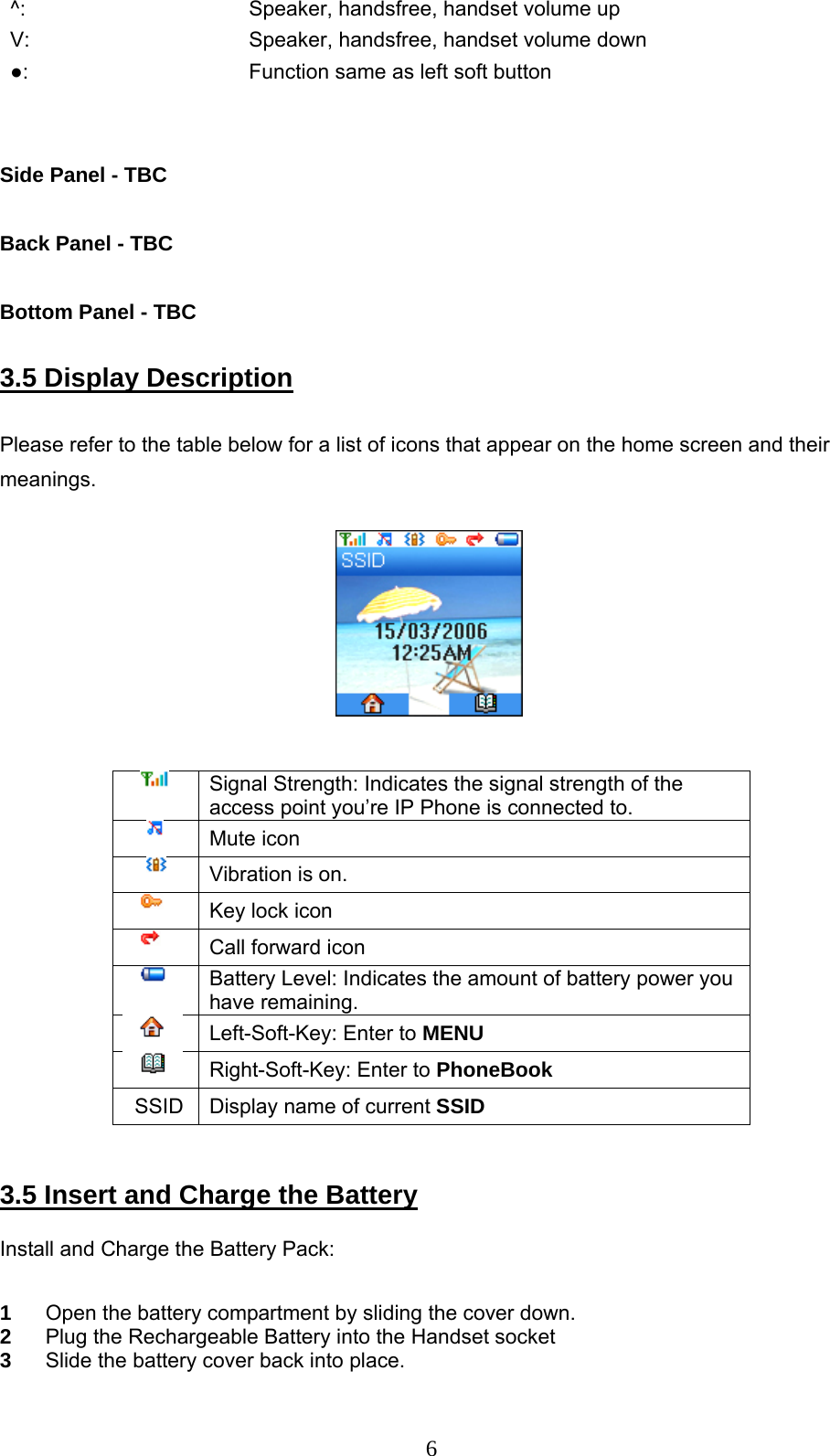      6^:    Speaker, handsfree, handset volume up V:    Speaker, handsfree, handset volume down ●:    Function same as left soft button   Side Panel - TBC  Back Panel - TBC  Bottom Panel - TBC  3.5 Display Description   Please refer to the table below for a list of icons that appear on the home screen and their meanings.                                                                 Signal Strength: Indicates the signal strength of the access point you’re IP Phone is connected to.        Mute icon         Vibration is on.        Key lock icon        Call forward icon        Battery Level: Indicates the amount of battery power you have remaining.  Left-Soft-Key: Enter to MENU  Right-Soft-Key: Enter to PhoneBook   SSID  Display name of current SSID   3.5 Insert and Charge the Battery   Install and Charge the Battery Pack:  1  Open the battery compartment by sliding the cover down. 2  Plug the Rechargeable Battery into the Handset socket 3  Slide the battery cover back into place. 