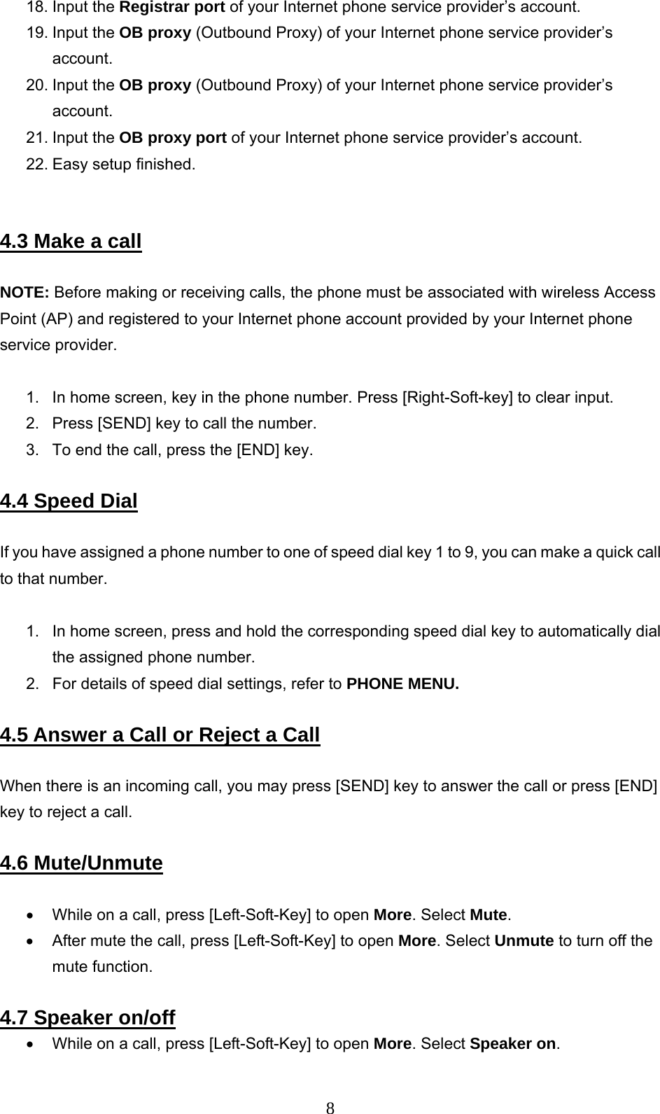      818. Input the Registrar port of your Internet phone service provider’s account. 19. Input the OB proxy (Outbound Proxy) of your Internet phone service provider’s account. 20. Input the OB proxy (Outbound Proxy) of your Internet phone service provider’s account. 21. Input the OB proxy port of your Internet phone service provider’s account. 22. Easy setup finished.    4.3 Make a call  NOTE: Before making or receiving calls, the phone must be associated with wireless Access Point (AP) and registered to your Internet phone account provided by your Internet phone service provider.   1.  In home screen, key in the phone number. Press [Right-Soft-key] to clear input.  2.  Press [SEND] key to call the number.  3.  To end the call, press the [END] key.   4.4 Speed Dial  If you have assigned a phone number to one of speed dial key 1 to 9, you can make a quick call to that number.   1.  In home screen, press and hold the corresponding speed dial key to automatically dial the assigned phone number.  2.  For details of speed dial settings, refer to PHONE MENU.  4.5 Answer a Call or Reject a Call   When there is an incoming call, you may press [SEND] key to answer the call or press [END] key to reject a call.   4.6 Mute/Unmute  •  While on a call, press [Left-Soft-Key] to open More. Select Mute.  •  After mute the call, press [Left-Soft-Key] to open More. Select Unmute to turn off the mute function.   4.7 Speaker on/off •  While on a call, press [Left-Soft-Key] to open More. Select Speaker on.  