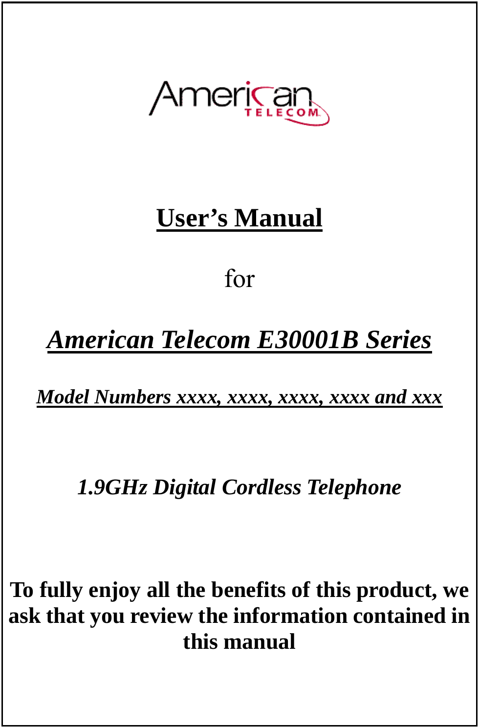        User’s Manual   for   American Telecom E30001B Series  Model Numbers xxxx, xxxx, xxxx, xxxx and xxx     1.9GHz Digital Cordless Telephone     To fully enjoy all the benefits of this product, we ask that you review the information contained in this manual       