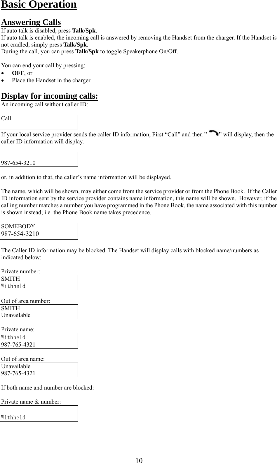     Basic Operation  Answering Calls If auto talk is disabled, press Talk/Spk. If auto talk is enabled, the incoming call is answered by removing the Handset from the charger. If the Handset is not cradled, simply press Talk/Spk. During the call, you can press Talk/Spk to toggle Speakerphone On/Off.  You can end your call by pressing: •  OFF, or •  Place the Handset in the charger  Display for incoming calls: An incoming call without caller ID:  Call  If your local service provider sends the caller ID information, First “Call” and then ”  ” will display, then the caller ID information will display.   987-654-3210  or, in addition to that, the caller’s name information will be displayed.  The name, which will be shown, may either come from the service provider or from the Phone Book.  If the Caller ID information sent by the service provider contains name information, this name will be shown.  However, if the calling number matches a number you have programmed in the Phone Book, the name associated with this number is shown instead; i.e. the Phone Book name takes precedence.  SOMEBODY 987-654-3210  The Caller ID information may be blocked. The Handset will display calls with blocked name/numbers as indicated below:  Private number: SMITH  Withheld  Out of area number: SMITH  Unavailable  Private name: Withheld 987-765-4321  Out of area name: Unavailable 987-765-4321  If both name and number are blocked:  Private name &amp; number:   Withheld    10