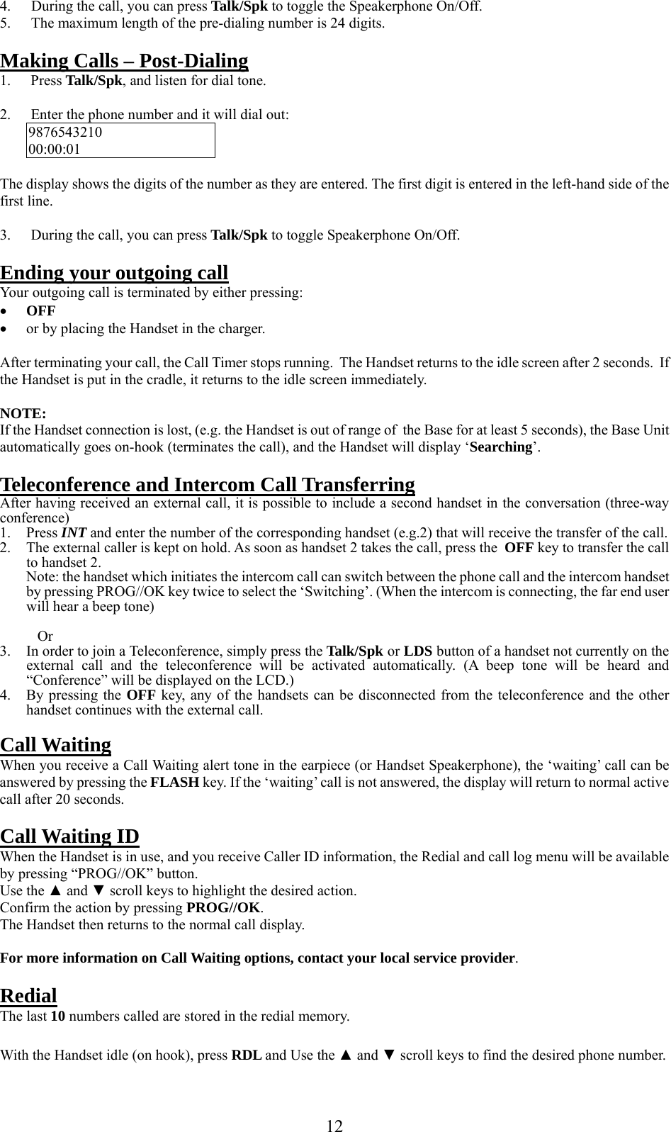     4.  During the call, you can press Talk/Spk to toggle the Speakerphone On/Off. 5.  The maximum length of the pre-dialing number is 24 digits.  Making Calls – Post-Dialing 1. Press Talk/Spk, and listen for dial tone.  2.  Enter the phone number and it will dial out: 9876543210 00:00:01  The display shows the digits of the number as they are entered. The first digit is entered in the left-hand side of the first line.   3.  During the call, you can press Talk/Spk to toggle Speakerphone On/Off.  Ending your outgoing call Your outgoing call is terminated by either pressing: •  OFF •  or by placing the Handset in the charger.  After terminating your call, the Call Timer stops running.  The Handset returns to the idle screen after 2 seconds.  If the Handset is put in the cradle, it returns to the idle screen immediately.  NOTE: If the Handset connection is lost, (e.g. the Handset is out of range of  the Base for at least 5 seconds), the Base Unit automatically goes on-hook (terminates the call), and the Handset will display ‘Searching’.  Teleconference and Intercom Call Transferring After having received an external call, it is possible to include a second handset in the conversation (three-way conference) 1. Press INT and enter the number of the corresponding handset (e.g.2) that will receive the transfer of the call. 2.  The external caller is kept on hold. As soon as handset 2 takes the call, press the  OFF key to transfer the call to handset 2. Note: the handset which initiates the intercom call can switch between the phone call and the intercom handset by pressing PROG//OK key twice to select the ‘Switching’. (When the intercom is connecting, the far end user will hear a beep tone)     Or 3.  In order to join a Teleconference, simply press the Talk/Spk or LDS button of a handset not currently on the external call and the teleconference will be activated automatically. (A beep tone will be heard and “Conference” will be displayed on the LCD.) 4.  By pressing the OFF key, any of the handsets can be disconnected from the teleconference and the other handset continues with the external call.  Call Waiting When you receive a Call Waiting alert tone in the earpiece (or Handset Speakerphone), the ‘waiting’ call can be answered by pressing the FLASH key. If the ‘waiting’ call is not answered, the display will return to normal active call after 20 seconds.  Call Waiting ID When the Handset is in use, and you receive Caller ID information, the Redial and call log menu will be available by pressing “PROG//OK” button.  Use the ▲ and ▼ scroll keys to highlight the desired action. Confirm the action by pressing PROG//OK. The Handset then returns to the normal call display.  For more information on Call Waiting options, contact your local service provider.  Redial The last 10 numbers called are stored in the redial memory.  With the Handset idle (on hook), press RDL and Use the ▲ and ▼ scroll keys to find the desired phone number.   12