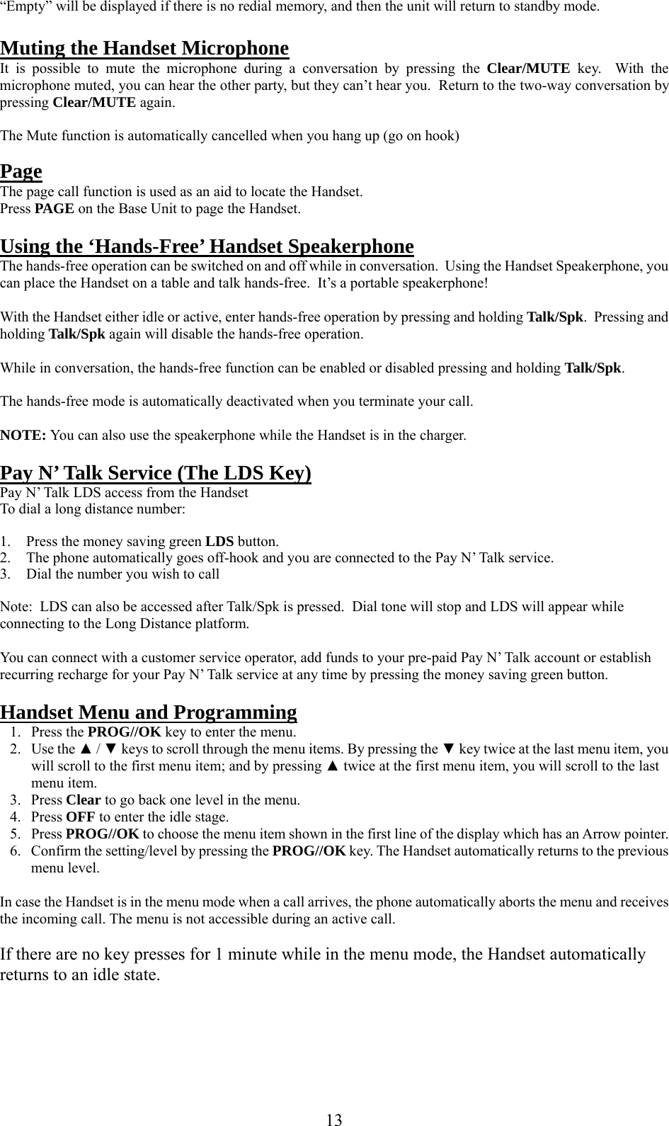     “Empty” will be displayed if there is no redial memory, and then the unit will return to standby mode.  Muting the Handset Microphone It is possible to mute the microphone during a conversation by pressing the Clear/MUTE  key.  With the microphone muted, you can hear the other party, but they can’t hear you.  Return to the two-way conversation by pressing Clear/MUTE again.  The Mute function is automatically cancelled when you hang up (go on hook)  Page The page call function is used as an aid to locate the Handset. Press PAGE on the Base Unit to page the Handset.  Using the ‘Hands-Free’ Handset Speakerphone The hands-free operation can be switched on and off while in conversation.  Using the Handset Speakerphone, you can place the Handset on a table and talk hands-free.  It’s a portable speakerphone!  With the Handset either idle or active, enter hands-free operation by pressing and holding Talk/Spk.  Pressing and holding Talk/Spk again will disable the hands-free operation.  While in conversation, the hands-free function can be enabled or disabled pressing and holding Talk/Spk.  The hands-free mode is automatically deactivated when you terminate your call.   NOTE: You can also use the speakerphone while the Handset is in the charger.  Pay N’ Talk Service (The LDS Key) Pay N’ Talk LDS access from the Handset To dial a long distance number:  1.  Press the money saving green LDS button. 2.  The phone automatically goes off-hook and you are connected to the Pay N’ Talk service. 3.  Dial the number you wish to call  Note:  LDS can also be accessed after Talk/Spk is pressed.  Dial tone will stop and LDS will appear while connecting to the Long Distance platform.  You can connect with a customer service operator, add funds to your pre-paid Pay N’ Talk account or establish recurring recharge for your Pay N’ Talk service at any time by pressing the money saving green button.  Handset Menu and Programming 1. Press the PROG//OK key to enter the menu. 2. Use the ▲ / ▼ keys to scroll through the menu items. By pressing the ▼ key twice at the last menu item, you will scroll to the first menu item; and by pressing ▲ twice at the first menu item, you will scroll to the last menu item.  3. Press Clear to go back one level in the menu. 4. Press OFF to enter the idle stage. 5. Press PROG//OK to choose the menu item shown in the first line of the display which has an Arrow pointer. 6.  Confirm the setting/level by pressing the PROG//OK key. The Handset automatically returns to the previous menu level.  In case the Handset is in the menu mode when a call arrives, the phone automatically aborts the menu and receives the incoming call. The menu is not accessible during an active call.  If there are no key presses for 1 minute while in the menu mode, the Handset automatically returns to an idle state.      13