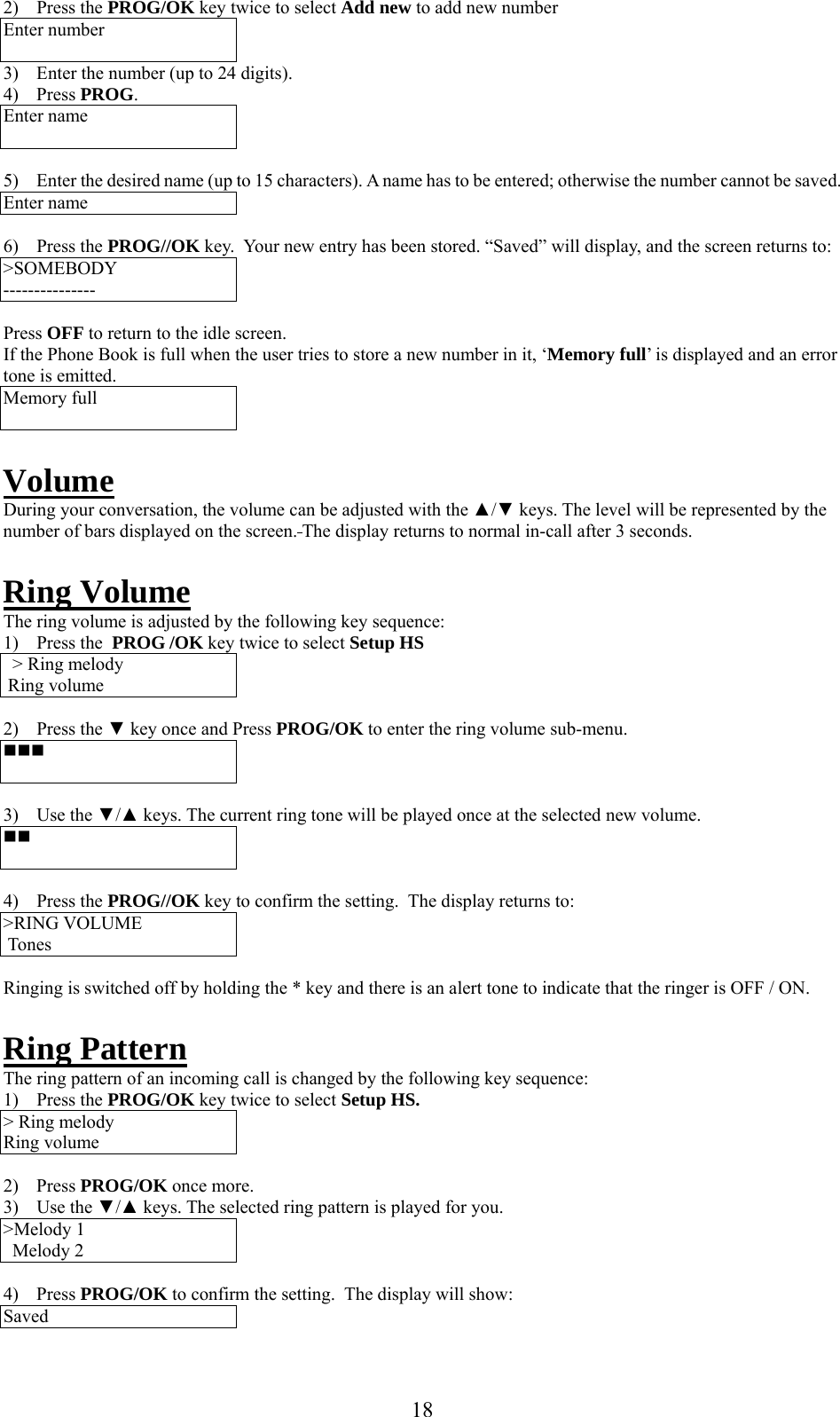     2) Press the PROG/OK key twice to select Add new to add new number Enter number  3)  Enter the number (up to 24 digits). 4) Press PROG. Enter name   5)  Enter the desired name (up to 15 characters). A name has to be entered; otherwise the number cannot be saved. Enter name  6) Press the PROG//OK key.  Your new entry has been stored. “Saved” will display, and the screen returns to: &gt;SOMEBODY ---------------  Press OFF to return to the idle screen. If the Phone Book is full when the user tries to store a new number in it, ‘Memory full’ is displayed and an error tone is emitted. Memory full   Volume During your conversation, the volume can be adjusted with the ▲/▼ keys. The level will be represented by the number of bars displayed on the screen. The display returns to normal in-call after 3 seconds.  Ring Volume The ring volume is adjusted by the following key sequence: 1) Press the  PROG /OK key twice to select Setup HS &gt; Ring melody  Ring volume  2) Press the ▼ key once and Press PROG/OK to enter the ring volume sub-menu.    3) Use the ▼/▲ keys. The current ring tone will be played once at the selected new volume.    4) Press the PROG//OK key to confirm the setting.  The display returns to: &gt;RING VOLUME   Tones  Ringing is switched off by holding the * key and there is an alert tone to indicate that the ringer is OFF / ON.  Ring Pattern The ring pattern of an incoming call is changed by the following key sequence: 1) Press the PROG/OK key twice to select Setup HS. &gt; Ring melody Ring volume  2) Press PROG/OK once more. 3) Use the ▼/▲ keys. The selected ring pattern is played for you. &gt;Melody 1 Melody 2  4) Press PROG/OK to confirm the setting.  The display will show: Saved  18