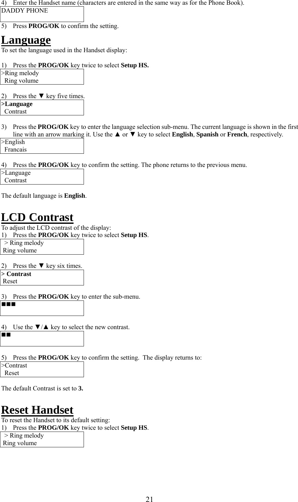     4)  Enter the Handset name (characters are entered in the same way as for the Phone Book). DADDY PHONE  5) Press PROG/OK to confirm the setting. Language To set the language used in the Handset display:  1) Press the PROG/OK key twice to select Setup HS. &gt;Ring melody Ring volume  2) Press the ▼ key five times. &gt;Language   Contrast  3) Press the PROG/OK key to enter the language selection sub-menu. The current language is shown in the first line with an arrow marking it. Use the ▲ or ▼ key to select English, Spanish or French, respectively. &gt;English   Francais  4) Press the PROG/OK key to confirm the setting. The phone returns to the previous menu. &gt;Language   Contrast  The default language is English.  LCD Contrast  To adjust the LCD contrast of the display: 1) Press the PROG/OK key twice to select Setup HS. &gt; Ring melody  Ring volume  2) Press the ▼ key six times. &gt; Contrast  Reset  3) Press the PROG/OK key to enter the sub-menu.    4) Use the ▼/▲ key to select the new contrast.    5) Press the PROG/OK key to confirm the setting.  The display returns to: &gt;Contrast   Reset   The default Contrast is set to 3.  Reset Handset  To reset the Handset to its default setting: 1) Press the PROG/OK key twice to select Setup HS. &gt; Ring melody  Ring volume     21