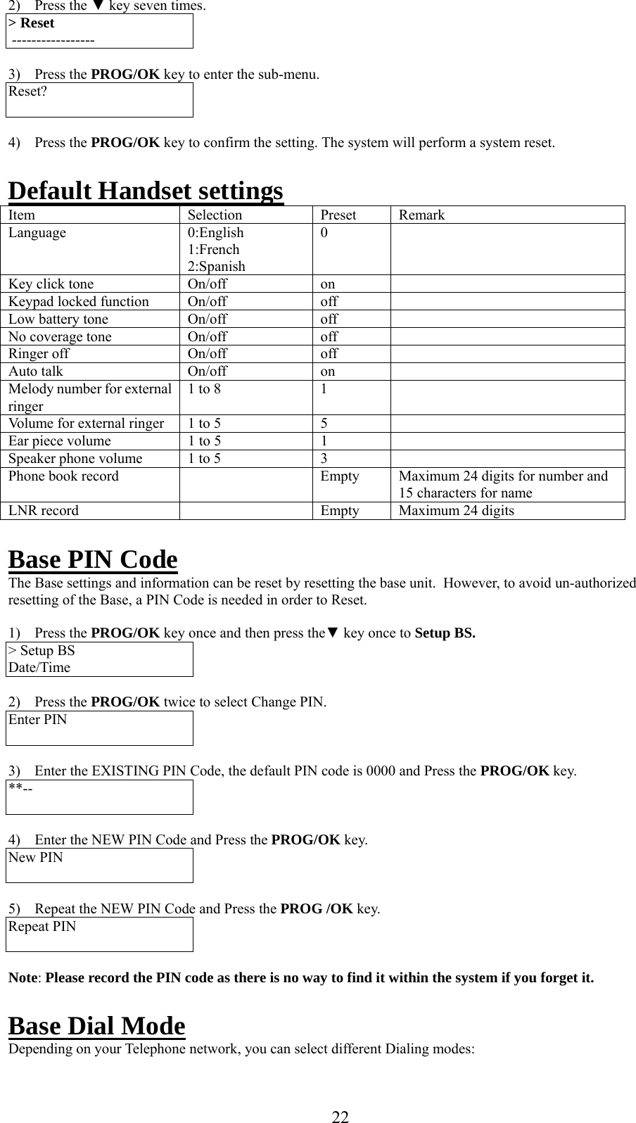     2) Press the ▼ key seven times. &gt; Reset  -----------------  3) Press the PROG/OK key to enter the sub-menu. Reset?   4) Press the PROG/OK key to confirm the setting. The system will perform a system reset.  Default Handset settingsItem Selection Preset Remark Language 0:English 1:French 2:Spanish 0  Key click tone  On/off  on   Keypad locked function  On/off  off   Low battery tone   On/off  off   No coverage tone  On/off  off   Ringer off  On/off  off   Auto talk   On/off  on   Melody number for external ringer 1 to 8  1   Volume for external ringer  1 to 5  5   Ear piece volume  1 to 5  1   Speaker phone volume   1 to 5  3   Phone book record    Empty   Maximum 24 digits for number and 15 characters for name LNR record     Empty  Maximum 24 digits  Base PIN Code The Base settings and information can be reset by resetting the base unit.  However, to avoid un-authorized resetting of the Base, a PIN Code is needed in order to Reset.  1) Press the PROG/OK key once and then press the▼ key once to Setup BS. &gt; Setup BS Date/Time  2) Press the PROG/OK twice to select Change PIN. Enter PIN     3)  Enter the EXISTING PIN Code, the default PIN code is 0000 and Press the PROG/OK key. **--   4)  Enter the NEW PIN Code and Press the PROG/OK key. New PIN     5)  Repeat the NEW PIN Code and Press the PROG /OK key. Repeat PIN     Note: Please record the PIN code as there is no way to find it within the system if you forget it.  Base Dial Mode Depending on your Telephone network, you can select different Dialing modes:  22