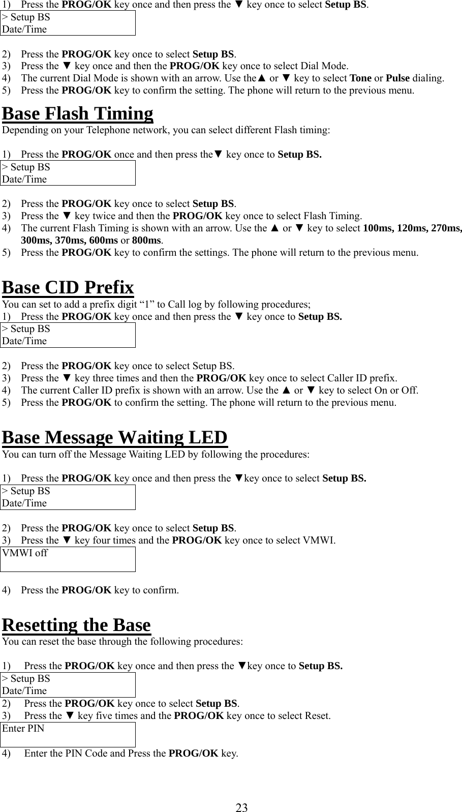     1) Press the PROG/OK key once and then press the ▼ key once to select Setup BS. &gt; Setup BS Date/Time  2) Press the PROG/OK key once to select Setup BS. 3) Press the ▼ key once and then the PROG/OK key once to select Dial Mode. 4)  The current Dial Mode is shown with an arrow. Use the▲ or ▼ key to select Tone or Pulse dialing. 5) Press the PROG/OK key to confirm the setting. The phone will return to the previous menu. Base Flash Timing Depending on your Telephone network, you can select different Flash timing:  1) Press the PROG/OK once and then press the▼ key once to Setup BS. &gt; Setup BS Date/Time  2) Press the PROG/OK key once to select Setup BS. 3) Press the ▼ key twice and then the PROG/OK key once to select Flash Timing. 4)  The current Flash Timing is shown with an arrow. Use the ▲ or ▼ key to select 100ms, 120ms, 270ms, 300ms, 370ms, 600ms or 800ms. 5) Press the PROG/OK key to confirm the settings. The phone will return to the previous menu.  Base CID Prefix You can set to add a prefix digit “1” to Call log by following procedures;  1) Press the PROG/OK key once and then press the ▼ key once to Setup BS. &gt; Setup BS Date/Time  2) Press the PROG/OK key once to select Setup BS. 3) Press the ▼ key three times and then the PROG/OK key once to select Caller ID prefix.  4)  The current Caller ID prefix is shown with an arrow. Use the ▲ or ▼ key to select On or Off.  5) Press the PROG/OK to confirm the setting. The phone will return to the previous menu.  Base Message Waiting LED You can turn off the Message Waiting LED by following the procedures:  1) Press the PROG/OK key once and then press the ▼key once to select Setup BS. &gt; Setup BS Date/Time  2) Press the PROG/OK key once to select Setup BS. 3) Press the ▼ key four times and the PROG/OK key once to select VMWI. VMWI off   4) Press the PROG/OK key to confirm.  Resetting the Base You can reset the base through the following procedures:  1) Press the PROG/OK key once and then press the ▼key once to Setup BS. &gt; Setup BS Date/Time 2) Press the PROG/OK key once to select Setup BS. 3) Press the ▼ key five times and the PROG/OK key once to select Reset. Enter PIN  4)  Enter the PIN Code and Press the PROG/OK key.  23