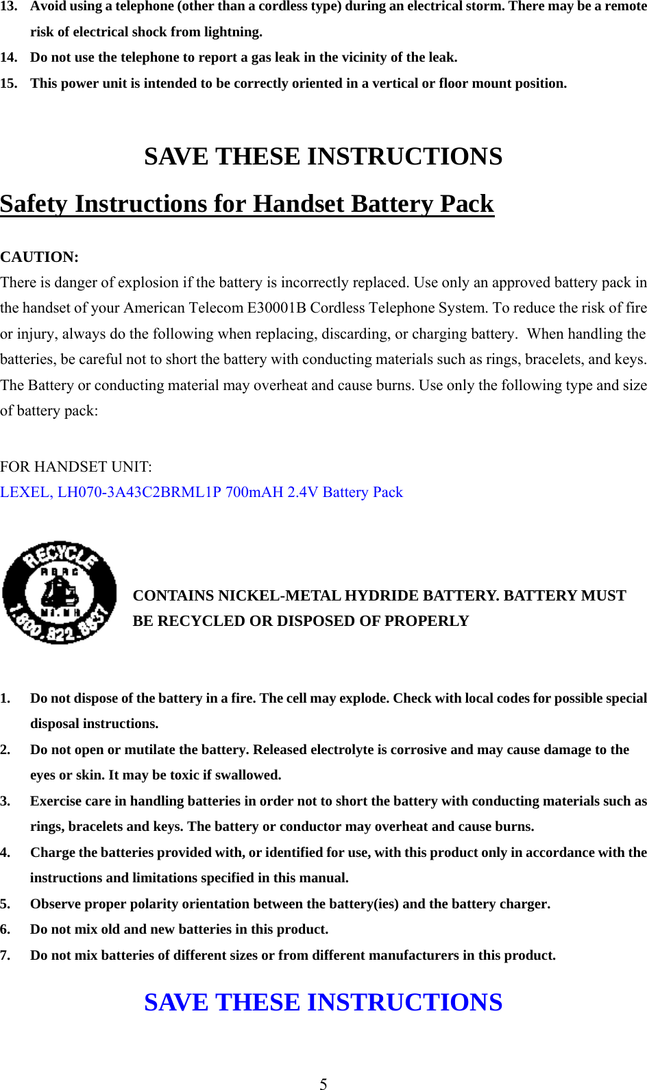     13.  Avoid using a telephone (other than a cordless type) during an electrical storm. There may be a remote risk of electrical shock from lightning. 14.  Do not use the telephone to report a gas leak in the vicinity of the leak. 15.  This power unit is intended to be correctly oriented in a vertical or floor mount position.  SAVE THESE INSTRUCTIONS Safety Instructions for Handset Battery Pack  CAUTION: There is danger of explosion if the battery is incorrectly replaced. Use only an approved battery pack in the handset of your American Telecom E30001B Cordless Telephone System. To reduce the risk of fire or injury, always do the following when replacing, discarding, or charging battery.  When handling the batteries, be careful not to short the battery with conducting materials such as rings, bracelets, and keys. The Battery or conducting material may overheat and cause burns. Use only the following type and size of battery pack:  FOR HANDSET UNIT: LEXEL, LH070-3A43C2BRML1P 700mAH 2.4V Battery Pack    CONTAINS NICKEL-METAL HYDRIDE BATTERY. BATTERY MUST BE RECYCLED OR DISPOSED OF PROPERLY   1.  Do not dispose of the battery in a fire. The cell may explode. Check with local codes for possible special disposal instructions. 2.  Do not open or mutilate the battery. Released electrolyte is corrosive and may cause damage to the eyes or skin. It may be toxic if swallowed. 3.  Exercise care in handling batteries in order not to short the battery with conducting materials such as rings, bracelets and keys. The battery or conductor may overheat and cause burns. 4.  Charge the batteries provided with, or identified for use, with this product only in accordance with the instructions and limitations specified in this manual. 5.  Observe proper polarity orientation between the battery(ies) and the battery charger. 6.  Do not mix old and new batteries in this product. 7.  Do not mix batteries of different sizes or from different manufacturers in this product. SAVE THESE INSTRUCTIONS  5