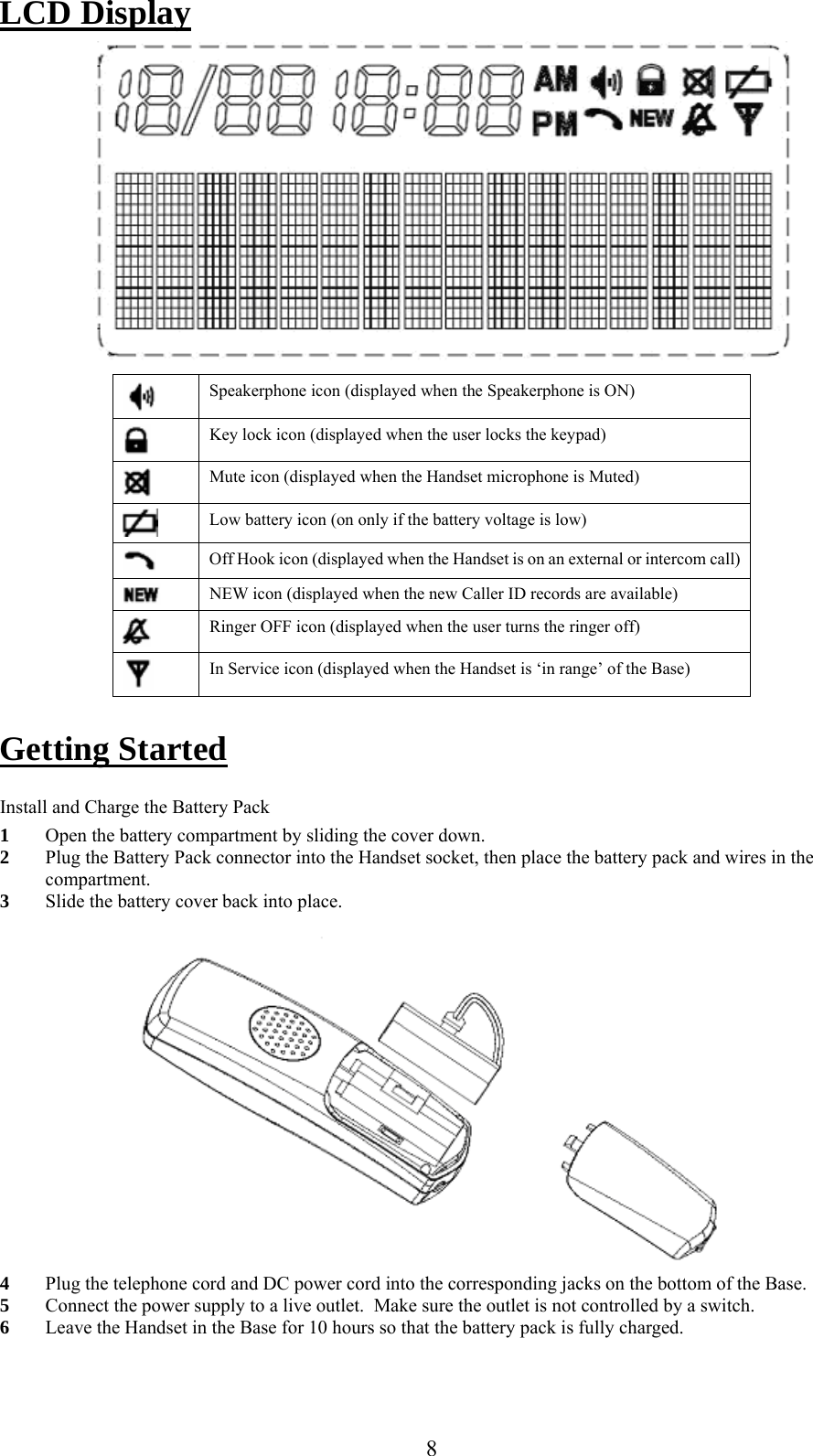     LCD Display   Speakerphone icon (displayed when the Speakerphone is ON)  Key lock icon (displayed when the user locks the keypad)  Mute icon (displayed when the Handset microphone is Muted)  Low battery icon (on only if the battery voltage is low)  Off Hook icon (displayed when the Handset is on an external or intercom call)  NEW icon (displayed when the new Caller ID records are available)  Ringer OFF icon (displayed when the user turns the ringer off)  In Service icon (displayed when the Handset is ‘in range’ of the Base)  Getting Started  Install and Charge the Battery Pack 1  Open the battery compartment by sliding the cover down. 2  Plug the Battery Pack connector into the Handset socket, then place the battery pack and wires in the compartment. 3  Slide the battery cover back into place.   4  Plug the telephone cord and DC power cord into the corresponding jacks on the bottom of the Base. 5  Connect the power supply to a live outlet.  Make sure the outlet is not controlled by a switch.   6  Leave the Handset in the Base for 10 hours so that the battery pack is fully charged.   8