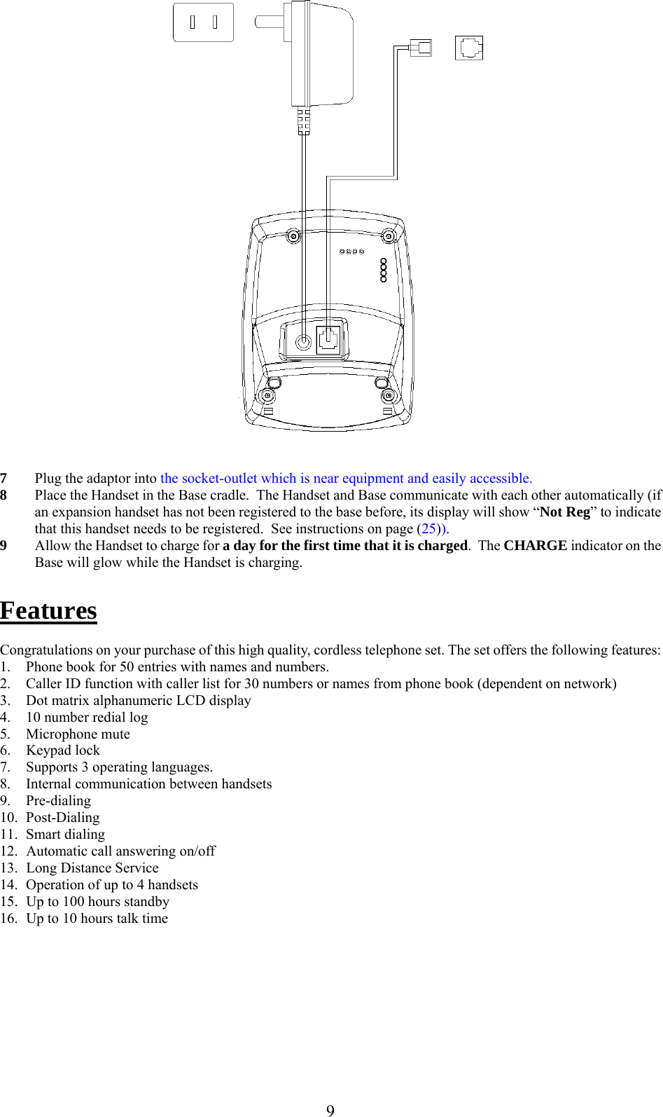                                                       7  Plug the adaptor into the socket-outlet which is near equipment and easily accessible. 8  Place the Handset in the Base cradle.  The Handset and Base communicate with each other automatically (if an expansion handset has not been registered to the base before, its display will show “Not Reg” to indicate that this handset needs to be registered.  See instructions on page (25)). 9  Allow the Handset to charge for a day for the first time that it is charged.  The CHARGE indicator on the Base will glow while the Handset is charging.  Features  Congratulations on your purchase of this high quality, cordless telephone set. The set offers the following features: 1.  Phone book for 50 entries with names and numbers. 2.  Caller ID function with caller list for 30 numbers or names from phone book (dependent on network) 3.  Dot matrix alphanumeric LCD display  4.  10 number redial log 5. Microphone mute 6. Keypad lock 7.  Supports 3 operating languages. 8.  Internal communication between handsets 9. Pre-dialing 10. Post-Dialing 11. Smart dialing 12.  Automatic call answering on/off 13. Long Distance Service 14.  Operation of up to 4 handsets 15.  Up to 100 hours standby 16.  Up to 10 hours talk time  9