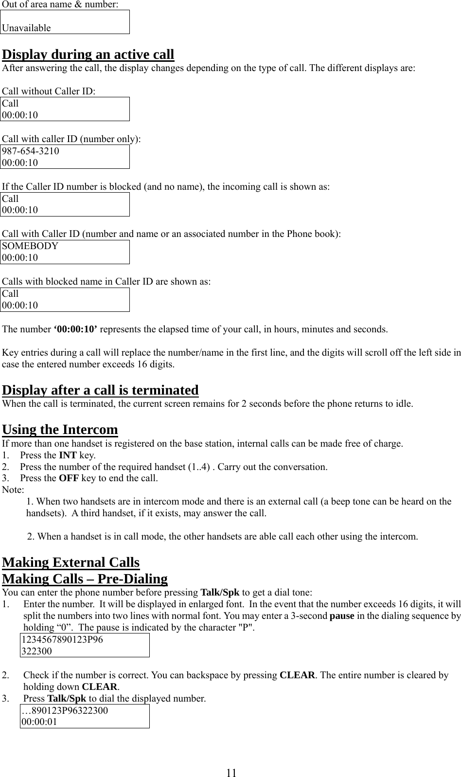     Out of area name &amp; number:  Unavailable  Display during an active call After answering the call, the display changes depending on the type of call. The different displays are:  Call without Caller ID: Call 00:00:10  Call with caller ID (number only): 987-654-3210 00:00:10  If the Caller ID number is blocked (and no name), the incoming call is shown as: Call 00:00:10  Call with Caller ID (number and name or an associated number in the Phone book): SOMEBODY 00:00:10  Calls with blocked name in Caller ID are shown as: Call 00:00:10  The number ‘00:00:10’ represents the elapsed time of your call, in hours, minutes and seconds.  Key entries during a call will replace the number/name in the first line, and the digits will scroll off the left side in case the entered number exceeds 16 digits.   Display after a call is terminated When the call is terminated, the current screen remains for 2 seconds before the phone returns to idle.   Using the Intercom If more than one handset is registered on the base station, internal calls can be made free of charge. 1. Press the INT key. 2.  Press the number of the required handset (1..4) . Carry out the conversation. 3. Press the OFF key to end the call. Note:  1. When two handsets are in intercom mode and there is an external call (a beep tone can be heard on the handsets).  A third handset, if it exists, may answer the call.            2. When a handset is in call mode, the other handsets are able call each other using the intercom.  Making External Calls Making Calls – Pre-Dialing You can enter the phone number before pressing Talk/Spk to get a dial tone: 1.  Enter the number.  It will be displayed in enlarged font.  In the event that the number exceeds 16 digits, it will split the numbers into two lines with normal font. You may enter a 3-second pause in the dialing sequence by holding “0”.  The pause is indicated by the character &quot;P&quot;. 1234567890123P96 322300  2.  Check if the number is correct. You can backspace by pressing CLEAR. The entire number is cleared by holding down CLEAR. 3. Press Talk/Spk to dial the displayed number. …890123P96322300 00:00:01  11