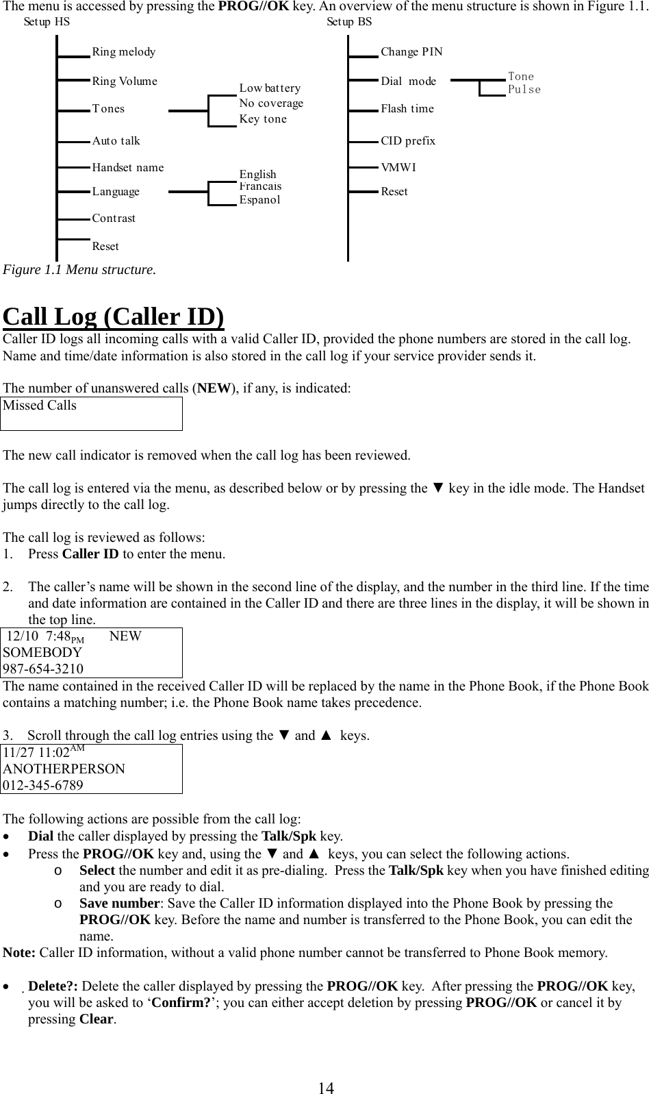     The menu is accessed by pressing the PROG//OK key. An overview of the menu structure is shown in Figure 1.1.  ToneLow battery PulseNo coverageKey toneEnglishFrancaisEspanolResetDial  modeFlash timeCID prefixVMW IResetLanguageContrastHandset nameTonesChange PINRing VolumeSetup HS                          Setup BSRing melodyAuto talk Figure 1.1 Menu structure.  Call Log (Caller ID) Caller ID logs all incoming calls with a valid Caller ID, provided the phone numbers are stored in the call log. Name and time/date information is also stored in the call log if your service provider sends it.  The number of unanswered calls (NEW), if any, is indicated: Missed Calls   The new call indicator is removed when the call log has been reviewed.  The call log is entered via the menu, as described below or by pressing the ▼ key in the idle mode. The Handset jumps directly to the call log.  The call log is reviewed as follows: 1. Press Caller ID to enter the menu.  2.  The caller’s name will be shown in the second line of the display, and the number in the third line. If the time and date information are contained in the Caller ID and there are three lines in the display, it will be shown in the top line.  12/10  7:48PM       NEW   SOMEBODY             987-654-3210        The name contained in the received Caller ID will be replaced by the name in the Phone Book, if the Phone Book contains a matching number; i.e. the Phone Book name takes precedence.  3.    Scroll through the call log entries using the ▼ and ▲  keys. 11/27 11:02AM  ANOTHERPERSON 012-345-6789        The following actions are possible from the call log: •  Dial the caller displayed by pressing the Talk/Spk key. •  Press the PROG//OK key and, using the ▼ and ▲  keys, you can select the following actions.  o  Select the number and edit it as pre-dialing.  Press the Talk/Spk key when you have finished editing  and you are ready to dial. o  Save number: Save the Caller ID information displayed into the Phone Book by pressing the PROG//OK key. Before the name and number is transferred to the Phone Book, you can edit the name.  Note: Caller ID information, without a valid phone number cannot be transferred to Phone Book memory.   •  Delete?: Delete the caller displayed by pressing the PROG//OK key.  After pressing the PROG//OK key, you will be asked to ‘Confirm?’; you can either accept deletion by pressing PROG//OK or cancel it by pressing Clear.   14