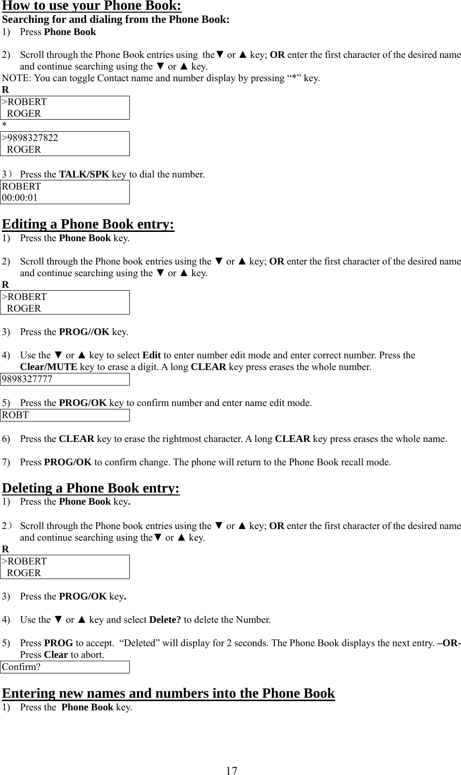     How to use your Phone Book: Searching for and dialing from the Phone Book: 1) Press Phone Book  2)  Scroll through the Phone Book entries using  the▼ or ▲ key; OR enter the first character of the desired name and continue searching using the ▼ or ▲ key. NOTE: You can toggle Contact name and number display by pressing “*” key. R &gt;ROBERT ROGER * &gt;9898327822 ROGER  3） Press the TALK/SPK key to dial the number. ROBERT 00:00:01  Editing a Phone Book entry: 1) Press the Phone Book key.  2)  Scroll through the Phone book entries using the ▼ or ▲ key; OR enter the first character of the desired name and continue searching using the ▼ or ▲ key. R &gt;ROBERT ROGER  3) Press the PROG//OK key.  4) Use the ▼ or ▲ key to select Edit to enter number edit mode and enter correct number. Press the Clear/MUTE key to erase a digit. A long CLEAR key press erases the whole number. 9898327777  5) Press the PROG/OK key to confirm number and enter name edit mode. ROBT  6) Press the CLEAR key to erase the rightmost character. A long CLEAR key press erases the whole name.  7) Press PROG/OK to confirm change. The phone will return to the Phone Book recall mode.  Deleting a Phone Book entry: 1) Press the Phone Book key.  2） Scroll through the Phone book entries using the ▼ or ▲ key; OR enter the first character of the desired name and continue searching using the▼ or ▲ key. R &gt;ROBERT ROGER  3) Press the PROG/OK key.  4) Use the ▼ or ▲ key and select Delete? to delete the Number.  5) Press PROG to accept.  “Deleted” will display for 2 seconds. The Phone Book displays the next entry. –OR- Press Clear to abort. Confirm?  Entering new names and numbers into the Phone Book 1) Press the  Phone Book key.   17